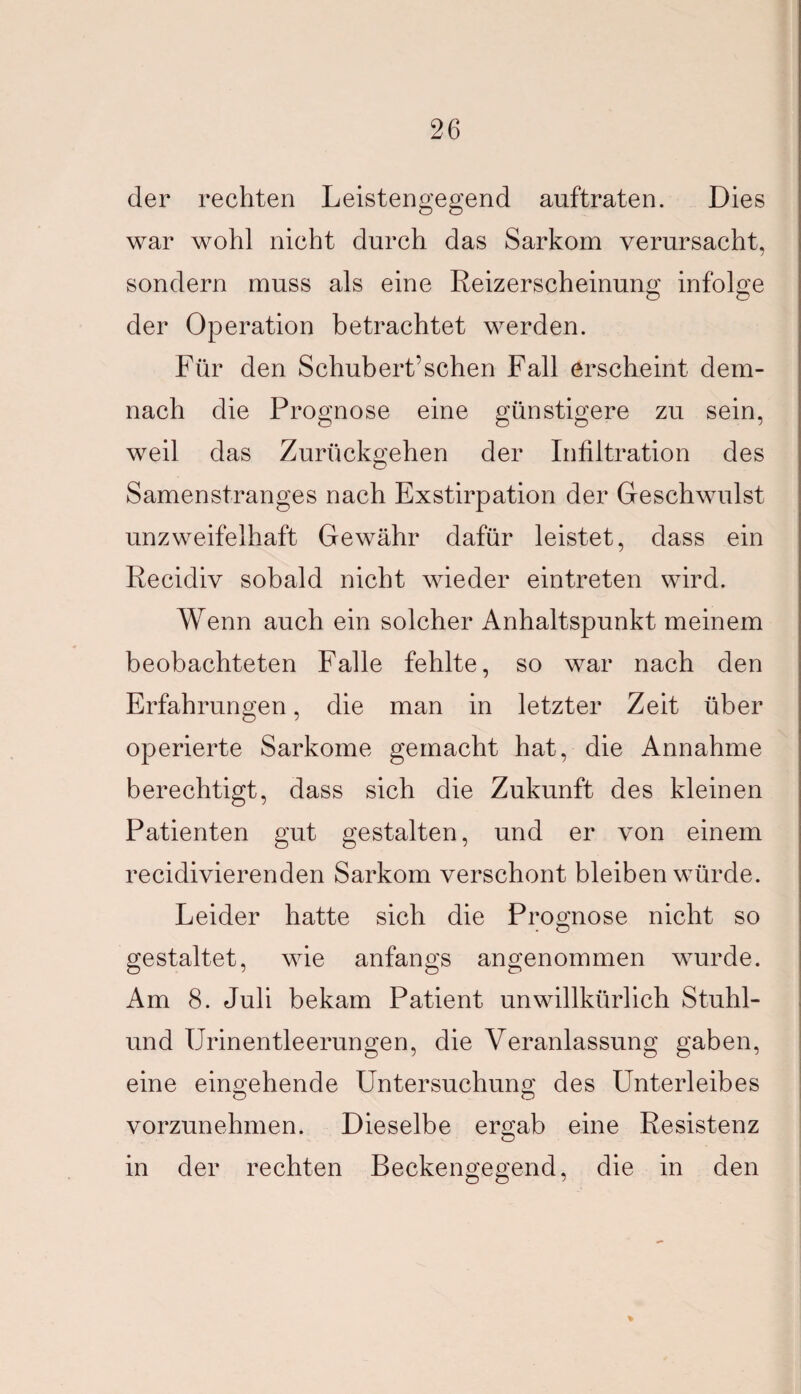 der rechten Leistengegend auftraten. Dies war wohl nicht durch das Sarkom verursacht, sondern muss als eine Reizerscheinung infolge der Operation betrachtet werden. Für den Schubert’sehen Fall erscheint dem¬ nach die Prognose eine günstigere zu sein, weil das Zurückgehen der Infiltration des Samenstranges nach Exstirpation der Geschwulst unzweifelhaft Gewähr dafür leistet, dass ein Recidiv sobald nicht wieder eintreten wird. Wenn auch ein solcher Anhaltspunkt meinem beobachteten Falle fehlte, so war nach den Erfahrungen, die man in letzter Zeit über operierte Sarkome gemacht hat, die Annahme berechtigt, dass sich die Zukunft des kleinen Patienten gut gestalten, und er von einem recidivierenden Sarkom verschont bleiben würde. Leider hatte sich die Prognose nicht so gestaltet, wie anfangs angenommen wurde. Am 8. Juli bekam Patient unwillkürlich Stuhl- lind Urinentleerungen, die Veranlassung gaben, eine eingehende Untersuchung des Unterleibes vorzunehmen. Dieselbe ergab eine Resistenz in der rechten Beckengegend, die in den