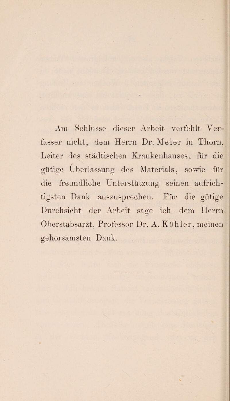 Am Schlüsse dieser Arbeit verfehlt Ver¬ fasser nicht, dem Herrn Dr. Meier in Thorn, Leiter des städtischen Krankenhauses, für die gütige Überlassung des Materials, sowie für die freundliche Unterstützung seinen aufrich¬ tigsten Dank auszusprechen. Für die gütige Durchsicht der Arbeit sage ich dem Herrn Oberstabsarzt, Professor Dr. A. Köhler, meinen gehorsamsten Dank.