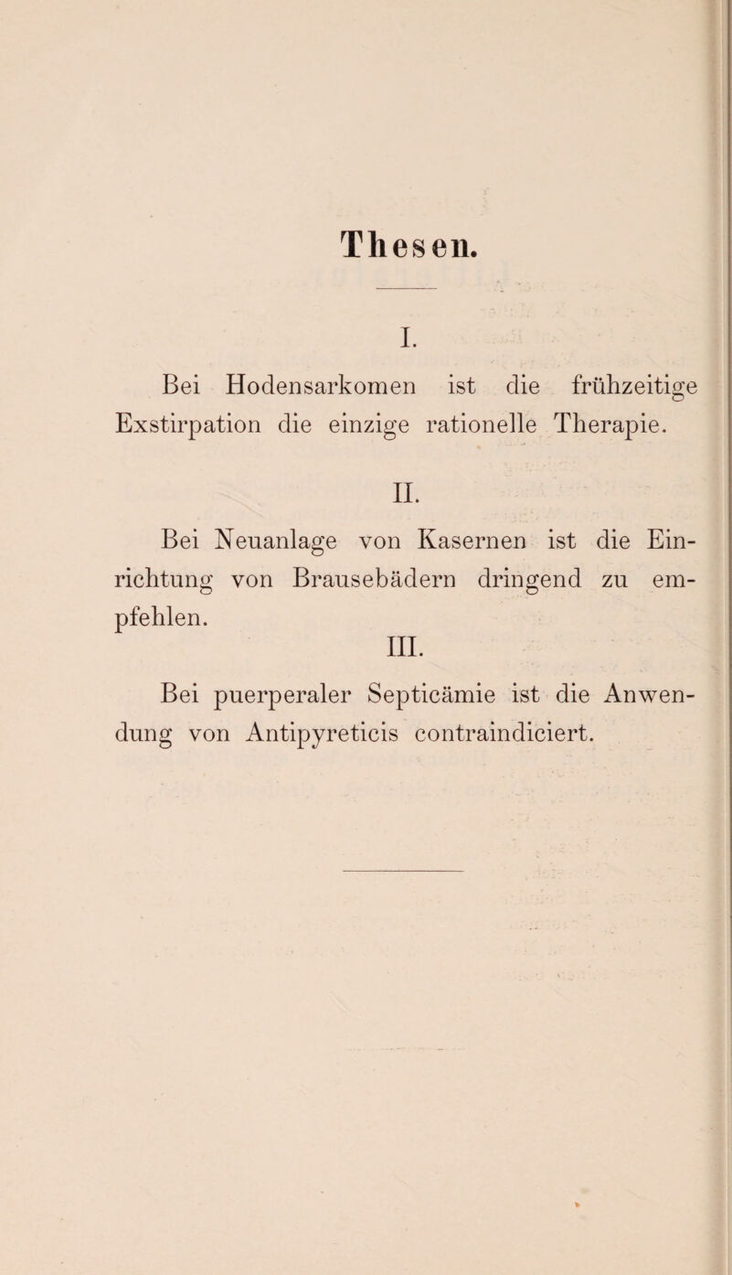 Thesen. I. Bei Hodensarkomen ist die frühzeitige Exstirpation die einzige rationelle Therapie. II. Bei Neuanlage von Kasernen ist die Ein¬ richtung von Brausebädern dringend zu em¬ pfehlen. III. Bei puerperaler Septicämie ist die Anwen¬ dung von Antipyreticis contraindiciert.