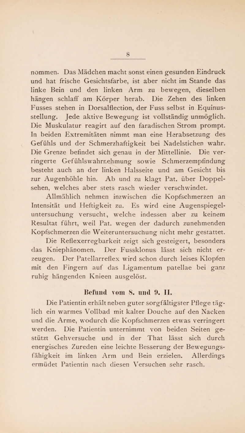 nommen. Das Mädchen macht sonst einen gesunden Eindruck und hat frische Gesichtsfarbe, ist aber nicht im Stande das linke Bein und den linken Arm zu bewegen, dieselben hängen schlaff am Körper herab. Die Zehen des linken Kusses stehen in Dorsalflection, der Fuss selbst in Equinus- stellung. Jede aktive Bewegung ist vollständig unmöglich. Die Muskulatur reagirt auf den faradischen Strom prompt. In beiden Extremitäten nimmt man eine Herabsetzung des Gefühls und der Schmerzhaftigkeit bei Nadelstichen wahr. Die Grenze befindet sich genau in der Mittellinie. Die ver¬ ringerte Gefühlswahrnehmung sowie Schmerzempfindung besteht auch an der linken Halsseite und am Gesicht bis zur Augenhöhle hin. Ab und zu klagt Pat. über Doppel¬ sehen, welches aber stets rasch wieder verschwindet. Allmählich nehmen inzwischen die Kopfschmerzen an Intensität und Heftigkeit zu. Es wird eine Augenspiegel¬ untersuchung versucht, welche indessen aber zu keinem Resultat führt, weil Pat. wegen der dadurch zunehmenden Kopfschmerzen die Weiteruntersuchung nicht mehr gestattet. Die Reflexerregbarkeit zeigt sich gesteigert, besonders das Kniephänomen. Der Fussklonus lässt sich nicht er¬ zeugen. Der Patellarreflex wird schon durch leises Klopfen mit den Fingern auf das Ligamentum patellae bei ganz ruhig hängenden Knieen ausgelöst. Befund vom 8. und 9. II. Die Patientin erhält neben guter sorgfältigster Pflege täg¬ lich ein warmes Vollbad mit kalter Douche auf den Nacken und die Arme, wodurch die Kopfschmerzen etwas verringert werden. Die Patientin unternimmt von beiden Seiten ge¬ stützt Gehversuche und in der That lässt sich durch energisches Zureden eine leichte Besserung der Bewegungs¬ fähigkeit im linken Arm und Bein erzielen. Allerdings ermüdet Patientin nach diesen Versuchen sehr rasch.