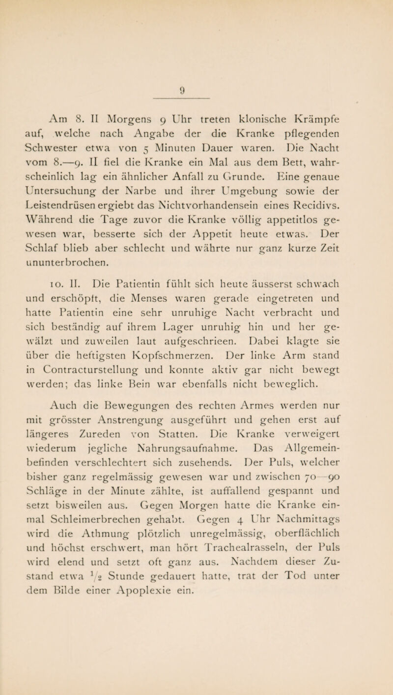 Am 8. II Morgens 9 Uhr treten klonische Krämpfe auf, welche nach Angabe der die Kranke pflegenden Schwester etwa von 5 Minuten Dauer waren. Die Nacht vom 8.—9. II fiel die Kranke ein Mal aus dem Bett, wahr¬ scheinlich lag ein ähnlicher Anfall zu Grunde. Eine genaue Untersuchung der Narbe und ihrer Umgebung sowie der Leistendrüsen ergiebt das Nichtvorhandensein eines Recidivs. Während die Tage zuvor die Kranke völlig appetitlos ge¬ wesen war, besserte sich der Appetit heute etwas. Der Schlaf blieb aber schlecht und währte nur ganz kurze Zeit ununterbrochen. 10. II. Die Patientin fühlt sich heute äusserst schwach und erschöpft, die Menses waren gerade eingetreten und hatte Patientin eine sehr unruhige Nacht verbracht und sich beständig auf ihrem Lager unruhig hin und her ge¬ wälzt und zuweilen laut aufgeschrieen. Dabei klagte sie über die heftigsten Kopfschmerzen. Der linke Arm stand in Contracturstellung und konnte aktiv gar nicht bewegt werden; das linke Bein war ebenfalls nicht beweglich. Auch die Bewegungen des rechten Armes werden nur mit grösster Anstrengung ausgeführt und gehen erst auf längeres Zureden von Statten. Die Kranke verweigert wiederum jegliche Nahrungsaufnahme. Das Allgemein¬ befinden verschlechtert sich zusehends. Der Puls, welcher bisher ganz regelmässig gewesen war und zwischen 70—90 Schläge in der Minute zählte, ist auffallend gespannt und setzt bisweilen aus. Gegen Morgen hatte die Kranke ein¬ mal Schleimerbrechen gehabt. Gegen 4 PTr Nachmittags wird die Athmung plötzlich unregelmässig, oberflächlich und höchst erschwert, man hört Trachealrasseln, der Puls wird elend und setzt oft ganz aus. Nachdem dieser Zu- stand etwa 1 2 Stunde gedauert hatte, trat der Tod unter dem Bilde einer Apoplexie ein.