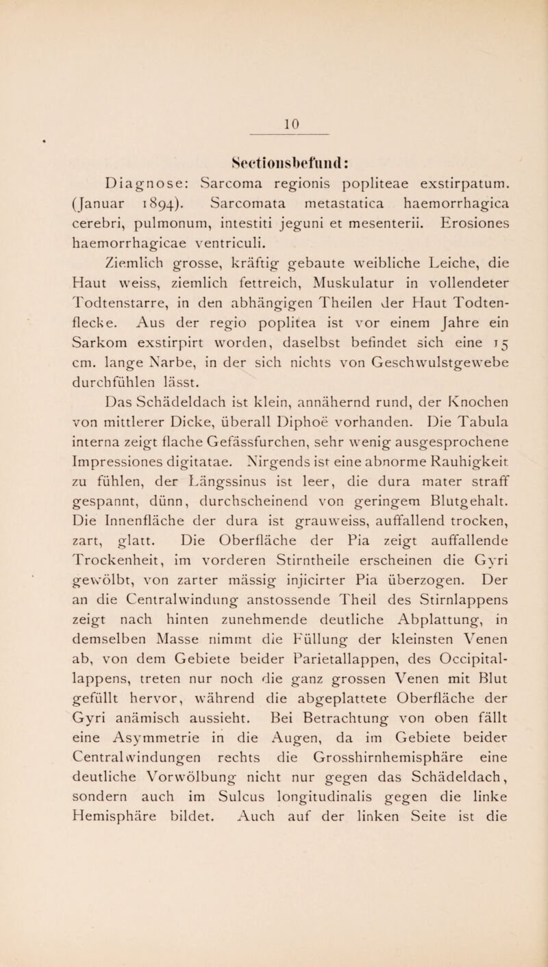 Sectionsbefund: Diagnose: Sarcoma regionis popliteae exstirpatum. (Januar 1894). Sarcomata metastatica haemorrhagica cerebri, pulmonum, intestiti jeguni et mesenterii. Erosiones haemorrhagicae ventriculi. Ziemlich grosse, kräftig gebaute weibliche Leiche, die Haut weiss, ziemlich fettreich, Muskulatur in vollendeter Todtenstarre, in den abhängigen Theilen der Haut Todten- flecke. Aus der regio poplitea ist vor einem Jahre ein Sarkom exstirpirt worden, daselbst befindet sich eine 15 cm. lange Narbe, in der sich nichts von Geschwulstgewebe durchfühlen lässt. Das Schädeldach ist klein, annähernd rund, der Knochen von mittlerer Dicke, überall Diphoe vorhanden. Die Tabula interna zeigt flache Gefässfurchen, sehr wenig ausgesprochene Impressiones digitatae. Nirgends ist eine abnorme Rauhigkeit zu fühlen, der Längssinus ist leer, die dura mater straff gespannt, dünn, durchscheinend von geringem Blutgehalt. Die Innenfläche der dura ist grauweiss, auffallend trocken, zart, glatt. Die Oberfläche der Pia zeigt auffallende Trockenheit, im vorderen Stirntheile erscheinen die Gyri gewölbt, von zarter mässig injicirter Pia überzogen. Der an die Centralwindung anstossende Theil des Stirnlappens zeigt nach hinten zunehmende deutliche Abplattung, in demselben Masse nimmt die P'üllung der kleinsten Venen ab, von dem Gebiete beider Parietallappen, des Occipital- lappens, treten nur noch die ganz grossen Venen mit Blut gefüllt hervor, während die abgeplattete Oberfläche der Gyri anämisch aussieht. Bei Betrachtung von oben fällt eine Asymmetrie in die Augen, da im Gebiete beider Central Windungen rechts die Grosshirnhemisphäre eine deutliche Vorwölbung nicht nur gegen das Schädeldach, sondern auch im Sulcus longitudinalis gegen die linke Hemisphäre bildet. Auch auf der linken Seite ist die