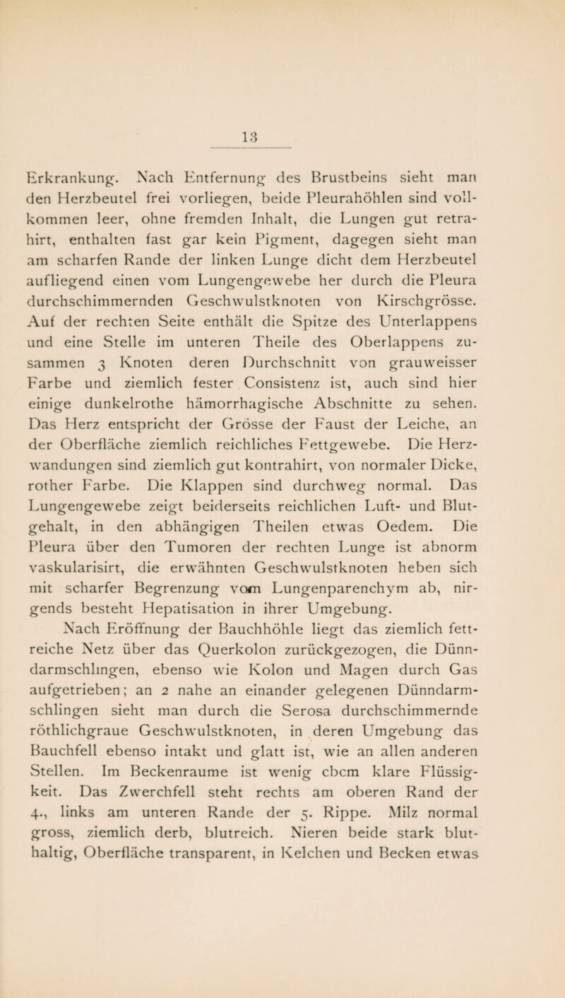 Erkrankung. Nach Entfernung des Brustbeins sieht man den Herzbeutel frei vorliegen, beide Pleurahöhlen sind voll¬ kommen leer, ohne fremden Inhalt, die Lungen gut retra- hirt, enthalten fast gar kein Pigment, dagegen sieht man am scharfen Rande der linken Lunge dicht dem Herzbeutel aufliegend einen vom Lungengewebe her durch die Pleura durchschimmernden Geschwulstknoten von Kirschgrösse. Auf der rechten Seite enthält die Spitze des Unterlappens und eine Stelle im unteren Theile des Oberlappens zu¬ sammen 3 Knoten deren Durchschnitt von grauweisser Farbe und ziemlich fester Consistenz ist, auch sind hier einige dunkelrothe hämorrhagische Abschnitte zu sehen. Das Herz entspricht der Grösse der P'aust der Leiche, an der Oberfläche ziemlich reichliches Fettgewebe. Die Herz¬ wandungen sind ziemlich gut kontrahirt, von normaler Dicke, rother Farbe. Die Klappen sind durchweg normal. Das Lungengewebe zeigt beiderseits reichlichen Luft- und Blut¬ gehalt, in den abhängigen Theilen etwas Oedem. Die Pleura über den Tumoren der rechten Lunge ist abnorm vaskularisirt, die erwähnten Geschwulstknoten heben sich mit scharfer Begrenzung vom Lungenparenchym ab, nir¬ gends besteht Hepatisation in ihrer Umgebung. Nach Eröffnung der Bauchhöhle liegt das ziemlich fett¬ reiche Netz über das Querkolon zurückgezogen, die Dünn¬ darmschlingen, ebenso wie Kolon und Magen durch Gas aufgetrieben; an 2 nahe an einander gelegenen Dünndarm¬ schlingen sieht man durch die Serosa durchschimmernde röthlichgraue Geschwulstknoten, in deren Umgebung das Bauchfell ebenso intakt und glatt ist, wie an allen anderen Stellen. Im Beckenraume ist wenig cbcm klare Flüssig¬ keit. Das Zwerchfell steht rechts am oberen Rand der 4., links am unteren Rande der 5. Rippe. Milz normal gross, ziemlich derb, blutreich. Nieren beide stark blut¬ haltig, Oberfläche transparent, in Kelchen und Becken etwas