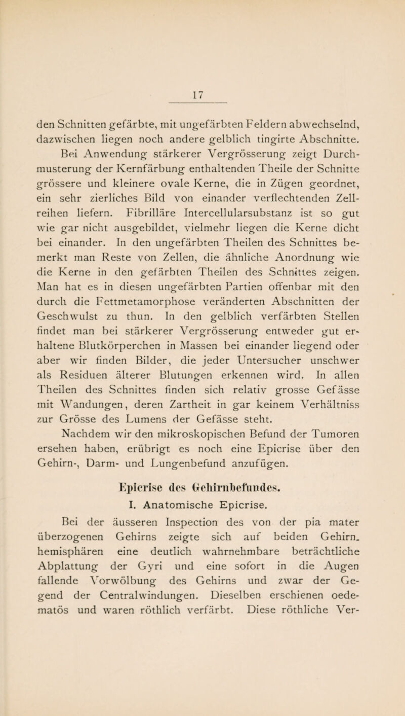den Schnitten gefärbte, mit ungefärbten Feldern abwechselnd, dazwischen liegen noch andere gelblich tingirte Abschnitte. Bei Anwendung stärkerer Vergrösserung zeigt Durch¬ musterung der Kernfärbung enthaltenden Theile der Schnitte grössere und kleinere ovale Kerne, die in Zügen geordnet, ein sehr zierliches Bild von einander verflechtenden Zell¬ reihen liefern. Fibrilläre Intercellularsubstanz ist so gut wie gar nicht ausgebildet, vielmehr liegen die Kerne dicht bei einander. In den ungefärbten Theilen des Schnittes be¬ merkt man Reste von Zellen, die ähnliche Anordnung wie die Kerne in den gefärbten Theilen des Schnittes zeigen. Man hat es in diesen ungefärbten Partien offenbar mit den durch die Fettmetamorphose veränderten Abschnitten der Geschwulst zu thun. In den gelblich verfärbten Stellen findet man bei stärkerer Vergrösserung entweder gut er- haltene Blutkörperchen in Massen bei einander liegend oder aber wir finden Bilder, die jeder Untersucher unschwer als Residuen älterer Blutungen erkennen wird. In allen Theilen des Schnittes finden sich relativ grosse Gefässe mit Wandungen, deren Zartheit in gar keinem Verhältniss zur Grösse des Lumens der Gefässe steht. Nachdem wir den mikroskopischen Befund der Tumoren ersehen haben, erübrigt es noch eine Epicrise über den Gehirn-, Darm- und Lungenbefund anzufügen. Epicrise des Oeliirnbefiiiides. I. Anatomische Epicrise. Bei der äusseren Inspection des von der pia mater überzogenen Gehirns zeigte sich auf beiden Gehirn, hemisphären eine deutlich wahrnehmbare beträchtliche Abplattung der Gyri und eine sofort in die Augen fallende Yorwölbung des Gehirns und zwar der Ge¬ gend der Centralwindungen. Dieselben erschienen oede- matös und waren röthlich verfärbt. Diese röthliche Ver-