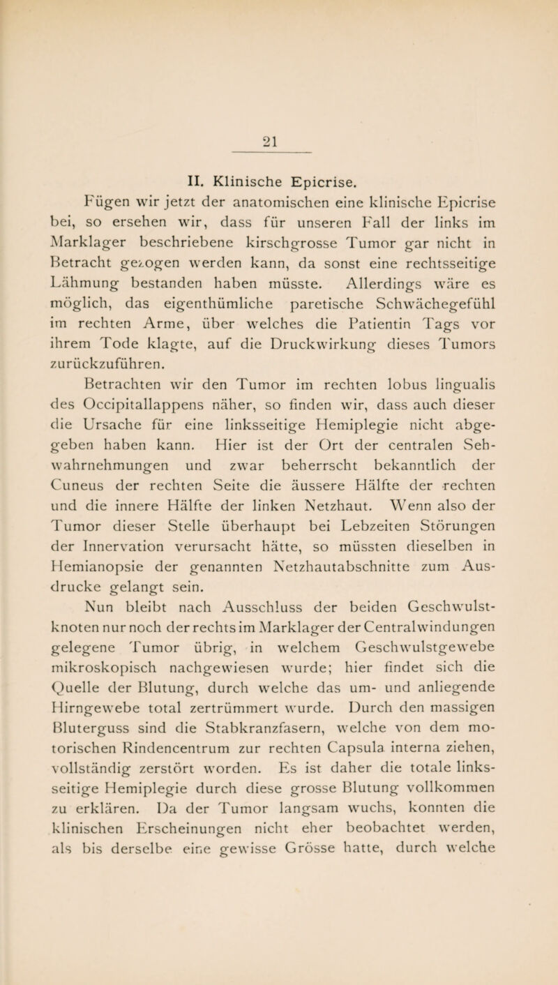 II. Klinische Epicrise. Fügen wir jetzt der anatomischen eine klinische Epicrise bei, so ersehen wir, dass für unseren Fall der links im Marklager beschriebene kirschgrosse Tumor gar nicht in Betracht gezogen werden kann, da sonst eine rechtsseitige Lähmung bestanden haben müsste. Allerdings wäre es möglich, das eigenthümliche paretische Schwächegefühl im rechten Arme, über welches die Patientin Tags vor ihrem Tode klagte, auf die Druckwirkung dieses Tumors zurückzuführen. Betrachten wir den Tumor im rechten lobus lingualis des Occipitallappens näher, so finden wir, dass auch dieser die Ursache für eine linksseitige Hemiplegie nicht abge¬ geben haben kann. Hier ist der Ort der centralen Seh¬ wahrnehmungen und zwar beherrscht bekanntlich der Cuneus der rechten Seite die äussere Hälfte der rechten und die innere Hälfte der linken Netzhaut. Wenn also der Tumor dieser Stelle überhaupt bei Lebzeiten Störungen der Innervation verursacht hätte, so müssten dieselben in Hemianopsie der genannten Netzhautabschnitte zum Aus¬ drucke gelangt sein. Nun bleibt nach Ausschluss der beiden Geschwulst¬ knoten nur noch der rechts im Marklager der Centralwindungen gelegene Tumor übrig, in welchem Geschwulstgewebe mikroskopisch nachgewiesen wurde; hier findet sich die Quelle der Blutung, durch welche das um- und anliegende Hirngewebe total zertrümmert wurde. Durch den massigen Bluterguss sind die Stabkranzfasern, welche von dem mo¬ torischen Rindencentrum zur rechten Capsula interna ziehen, vollständig zerstört worden. Fis ist daher die totale links¬ seitige Hemiplegie durch diese grosse Blutung vollkommen zu erklären. Da der Tumor langsam wuchs, konnten die klinischen Erscheinungen nicht eher beobachtet werden, als bis derselbe eine gewisse Grösse hatte, durch welche