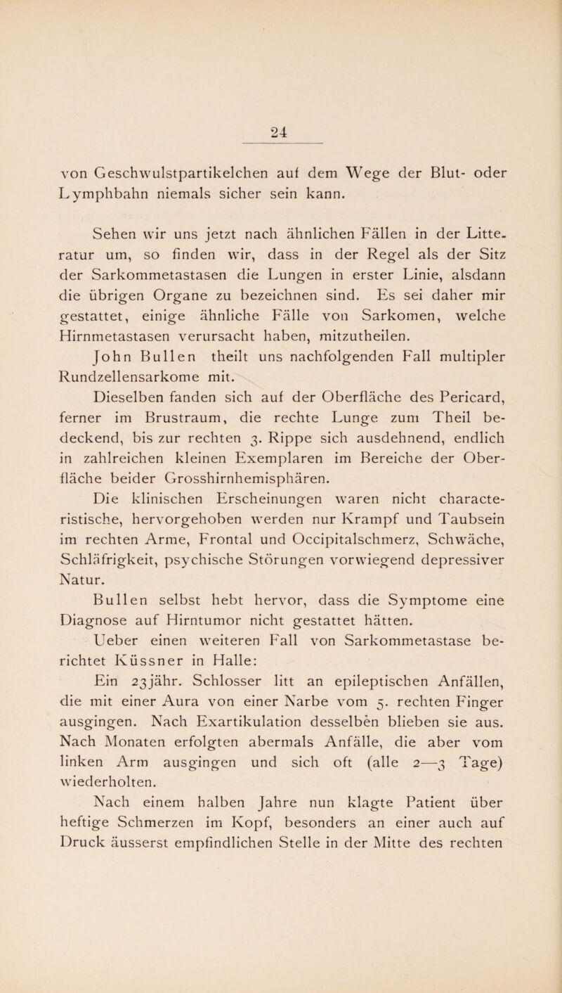 von Geschwulstpartikelchen auf dem Wege der Blut- oder Lymphbahn niemals sicher sein kann. Sehen wir uns jetzt nach ähnlichen Fällen in der Litte, ratur um, so finden wir, dass in der Regel als der Sitz der Sarkommetastasen die Lungen in erster Linie, alsdann die übrigen Organe zu bezeichnen sind. Es sei daher mir gestattet, einige ähnliche Fälle von Sarkomen, welche Hirnmetastasen verursacht haben, mitzutheilen. John Bullen theilt uns nachfolgenden Fall multipler Rundzellensarkome mit. Dieselben fanden sich auf der Oberfläche des Pericard, ferner im Brustraum, die rechte Lunge zum Theil be¬ deckend, bis zur rechten 3. Rippe sich ausdehnend, endlich in zahlreichen kleinen Exemplaren im Bereiche der Ober¬ fläche beider Grosshirnhemisphären. Die klinischen Erscheinungen waren nicht characte- ristische, hervorgehoben werden nur Krampf und Taubsein im rechten Arme, Frontal und Occipitalschmerz, Schwäche, Schläfrigkeit, psychische Störungen vorwiegend depressiver Natur. Bullen selbst hebt hervor, dass die Symptome eine Diagnose auf Hirntumor nicht gestattet hätten. Ueber einen weiteren Fall von Sarkommetastase be¬ richtet Küssner in Halle: Ein 23jähr. Schlosser litt an epileptischen Anfällen, die mit einer Aura von einer Narbe vom 5. rechten Finger ausgingen. Nach Exartikulation desselben blieben sie aus. Nach Monaten erfolgten abermals Anfälle, die aber vom linken Arm ausgingen und sich oft (alle 2—3 Tage) wiederholten. Nach einem halben Jahre nun klagte Patient über heftige Schmerzen im Kopf, besonders an einer auch auf Druck äusserst empfindlichen Stelle in der Mitte des rechten