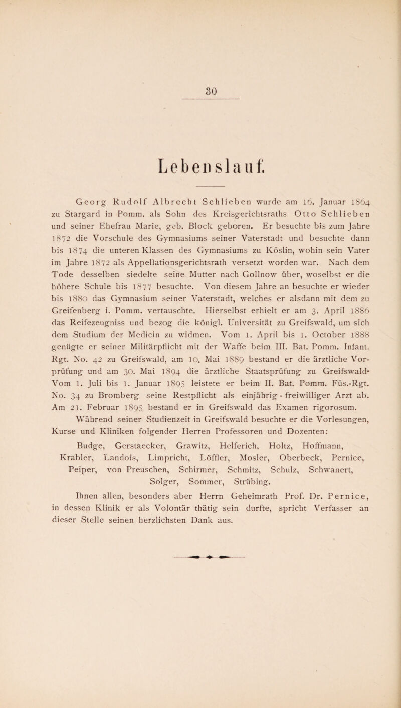 Leben s 1 a uf. Georg- Rudolf Albrecht Schlieben wurde am 16. Januar 1864 zu Stargard in Pomm. als Sohn des Kreisgerichtsraths Otto Schlieben und seiner Ehefrau Marie, geb. Block geboren. Er besuchte bis zum Jahre 1872 die Vorschule des Gymnasiums seiner Vaterstadt und besuchte dann bis 1874 die unteren Klassen des Gymnasiums zu Köslin, wohin sein Vater im Jahre 1872 als Appellationsgerichtsrath versetzt worden war. Nach dem Tode desselben siedelte seine Mutter nach Gollnow über, woselbst er die höhere Schule bis 1877 besuchte. Von diesem Jahre an besuchte er wieder bis 1880 das Gymnasium seiner Vaterstadt, welches er alsdann mit dem zu Greifenberg i. Pomm. vertauschte. Hierselbst erhielt er am 3. April 1886 das Reifezeugniss und bezog die königl. Universität zu Greifswald, um sich dem Studium der Medicin zu widmen. Vom 1. April bis l. October 1888 genügte er seiner Militärpflicht mit der Waffe beim III. Bat. Pomm. Infant. Rgt. No. 42 zu Greifswald, am IO. Mai 1889 bestand er die ärztliche Vor¬ prüfung und am 30. Mai 1894 die ärztliche Staatsprüfung zu Greifswald* Vom 1. Juli bis 1. Januar 1895 leistete er beim II. Bat. Pomm. Füs.-Rgt. No. 34 zu Bromberg seine Restpflicht als einjährig - freiwilliger Arzt ab. Am 21. Februar 1895 bestand er in Greifswald das Examen rigorosum. Während seiner Studienzeit in Greifswald besuchte er die Vorlesungen, Kurse und Kliniken folgender Herren Professoren und Dozenten: Budge, Gerstaecker, Grawitz, Helferich, Holtz, Hoffmann, Krabler, Landois, Limpricht, Löffler, Mosler, Oberbeck, Pernice, Peiper, von Preuschen, Schirmer, Schmitz, Schulz, Schwanert, Solger, Sommer, Strübing. Ihnen allen, besonders aber Herrn Geheimrath Prof. Dr. Pernice, in dessen Klinik er als Volontär thätig sein durfte, spricht Verfasser an dieser Stelle seinen herzlichsten Dank aus.