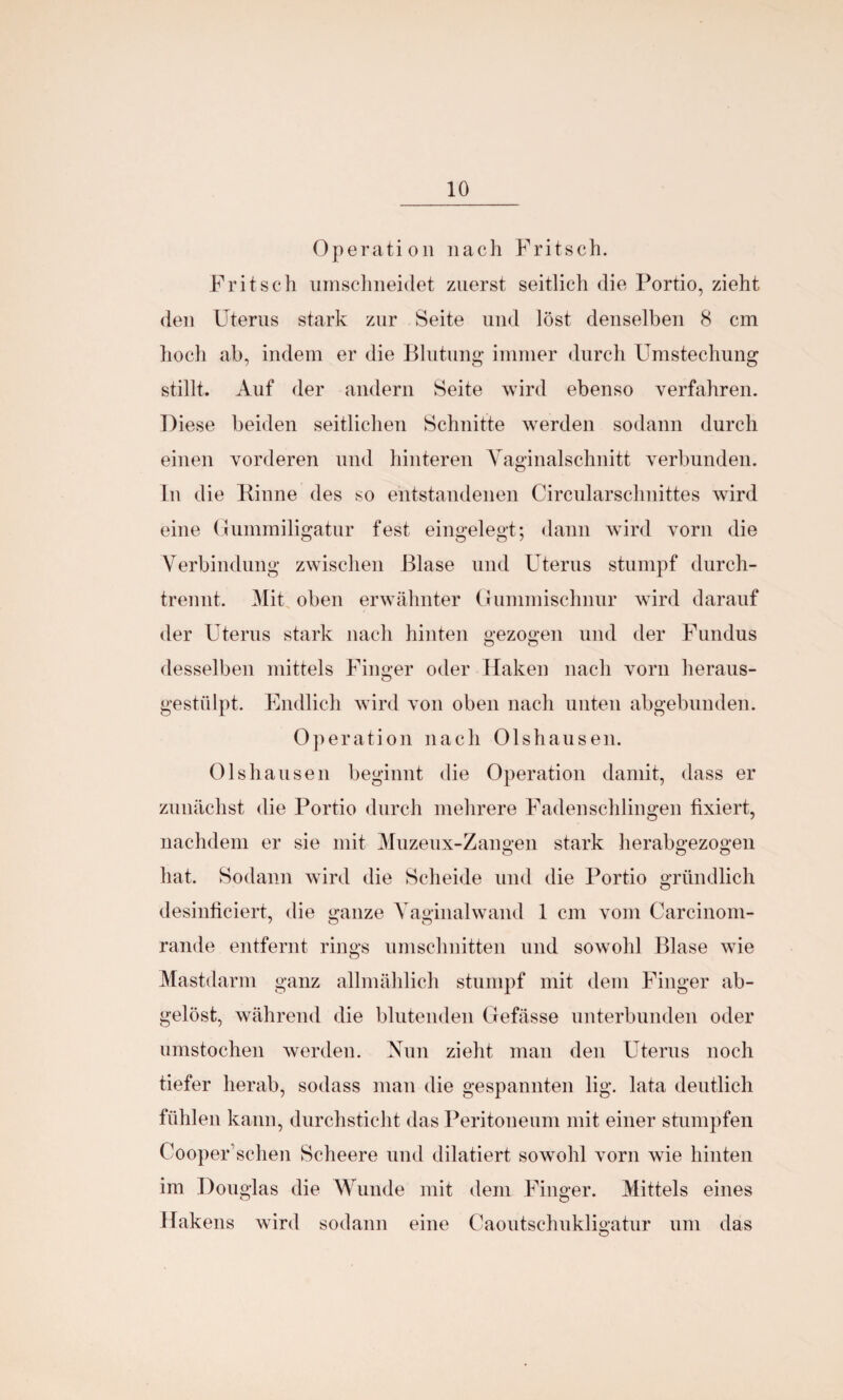 Operation nach Fritsch. Fritsch umschneidet zuerst seitlich die Portio, zieht den Uterus stark zur Seite und löst denselben 8 cm hoch ab, indem er die Blutung immer durch Umstechung stillt. Auf der andern Seite wird ebenso verfahren. Diese beiden seitlichen Schnitte werden sodann durch einen vorderen und hinteren Vaginalschnitt verbunden. In die Rinne des so entstandenen Circular Schnittes wird eine Gummiligatur fest eingelegt; dann wird vorn die Verbindung zwischen Blase und Uterus stumpf durch¬ trennt. Mit oben erwähnter Gummischnur wird darauf der Uterus stark nach hinten gezogen und der Fundus desselben mittels Finger oder Haken nach vorn heraus¬ gestülpt. Endlich wird von oben nach unten abgebunden. Ol )eration nach Olshausen. Olshausen beginnt die Operation damit, dass er zunächst die Portio durch mehrere Fadenschlingen fixiert, nachdem er sie mit Muzeux-Zangen stark herabgezogen hat. Sodann wird die Scheide und die Portio gründlich desinficiert, die ganze Vaginalwand 1 cm vom Carcinom- rande entfernt rings Umschnitten und sowohl Blase wie Mastdarm ganz allmählich stumpf mit dem Finger ab¬ gelöst, während die blutenden Gefässe unterbunden oder umstochen werden. Nun zieht man den Uterus noch tiefer herab, sodass man die gespannten lig. lata deutlich fühlen kann, durchsticht das Peritoneum mit einer stumpfen Cooper’schen Scheere und dilatiert sowohl vorn wie hinten im Douglas die Wunde mit dem Finger. Mittels eines Hakens wird sodann eine Caoutschukligatur um das