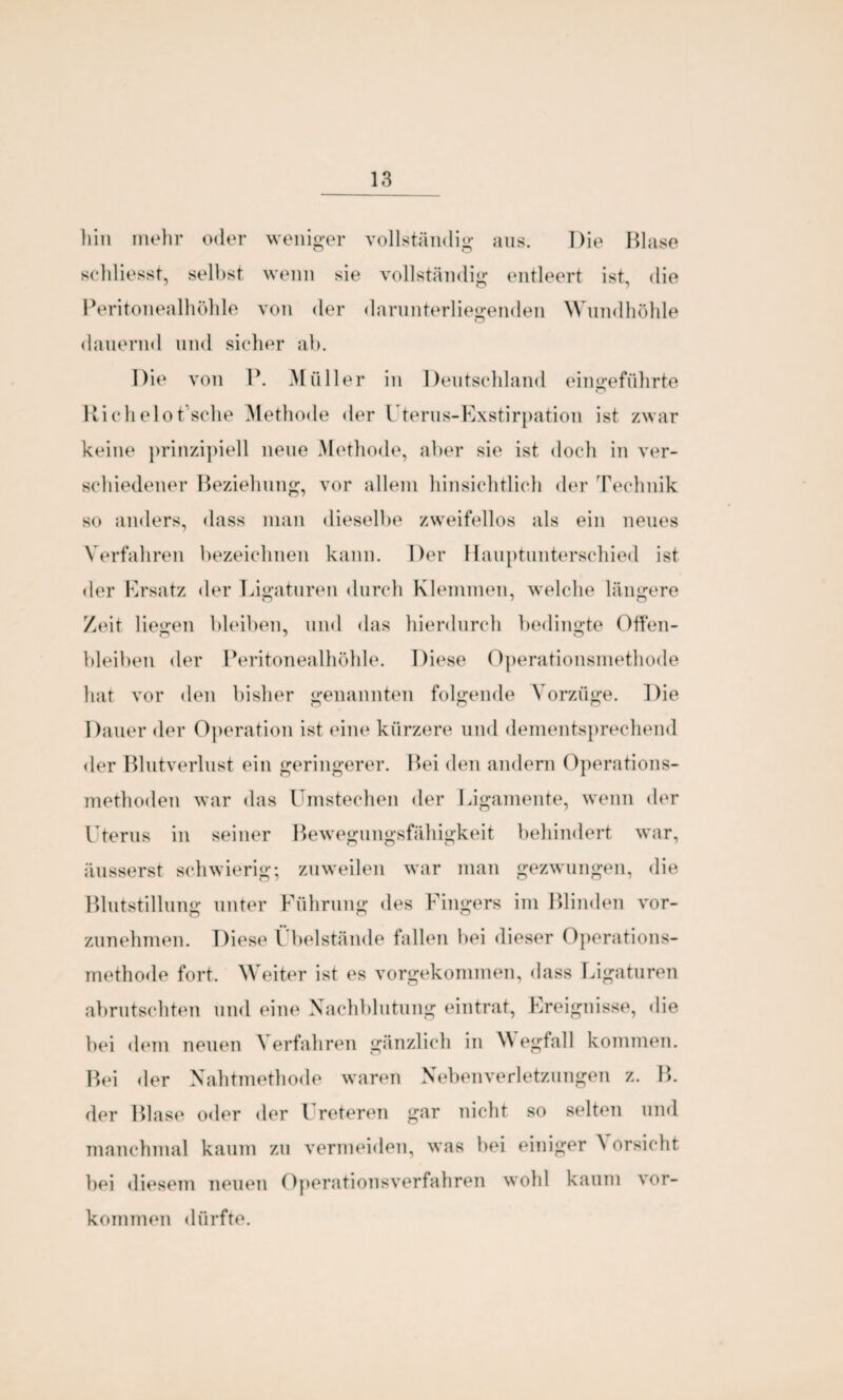 hin mehr oder weniger vollständig aus. Die Blase schliesst, selbst wenn sie vollständig entleert ist, die Peritonealhöhle von der darunterliegenden Wundhöhle dauernd und sicher ab. Die von P. Müller in Deutschland eingeführte Richelot’sche Methode der Uterus-Exstirpation ist zwar keine prinzipiell neue Methode, aber sie ist doch in ver¬ schiedener Beziehung, vor allem hinsichtlich der Technik so anders, dass man dieselbe zweifellos als ein neues Verfahren bezeichnen kann. Der Hauptunterschied ist der Ersatz der Ligaturen durch Klemmen, welche längere Zeit liegen bleiben, und das hierdurch bedingte Offen¬ bleiben der Peritonealhöhle. Diese Operationsmethode hat vor den bisher genannten folgende Vorzüge. Die Dauer der Operation ist eine kürzere und dementsprechend der Blutverlust ein geringerer. Bei den andern Operations¬ methoden war das Umstechen der Ligamente, wenn der Uterus in seiner Bewegungsfähigkeit behindert war, üusserst schwierig; zuweilen war man gezwungen, die Blutstillung unter Führung des Fingers im Blinden vor¬ zunehmen. Diese Übelstände fallen bei dieser Operations¬ methode fort. Weiter ist es vorgekommen, dass Ligaturen abrutschten und eine Nachblutung eintrat, Ereignisse, die bei dem neuen \ erfahren gänzlich in W egfall kommen. Bei der Nahtmethode waren Nebenverletzungen z. B. der Blase oder der l reteren gar nicht so selten und manchmal kaum zu vermeiden, was bei einiger \ ersieht, bei diesem neuen Operationsverfahren wohl kaum Vor¬ kommen dürfte.