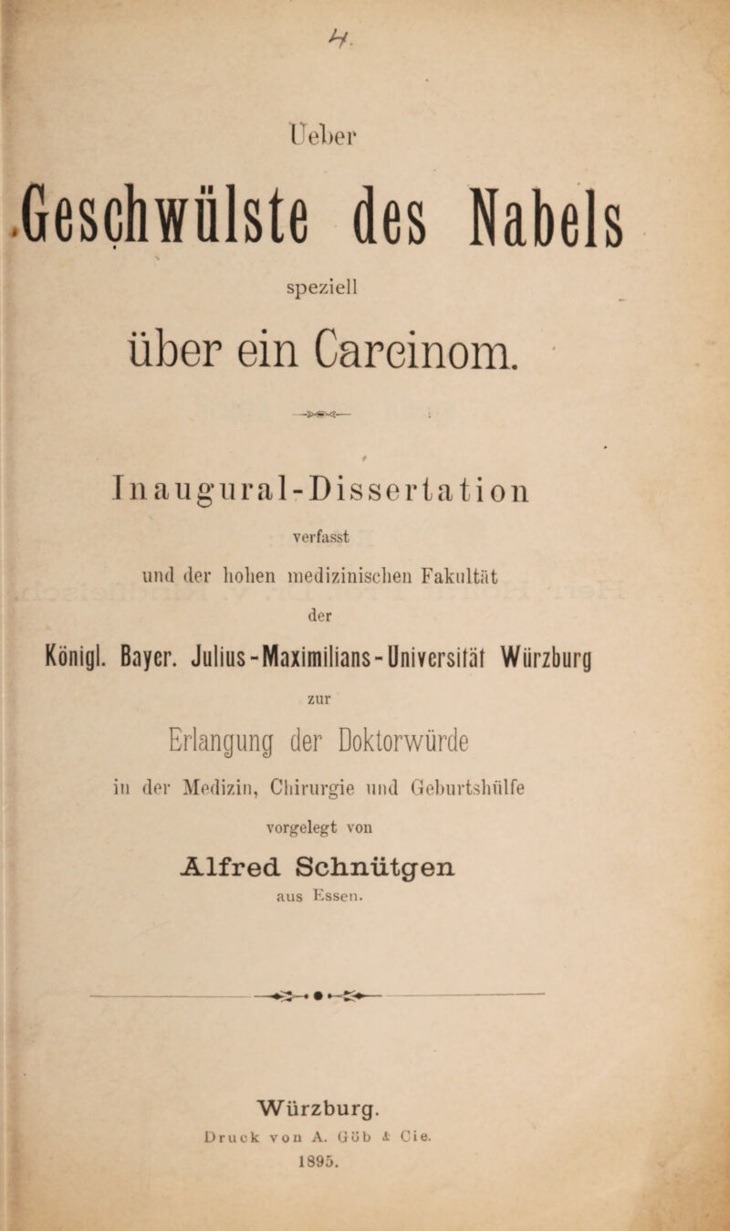 lieber .Geschwülste des Nabels \ speziell über ein Careinom. —— ; Inaugur al-Dissertation verfasst und der hohen medizinischen Fakultät der König!. Bayer. Julius - Maximilians - Universität Würzburg zur Erlangung der Doktorwürde in der Medizin, Chirurgie und Geburtshülfe vorgelegt von Alfred Schnütgen aus Essen. Würzburg. Druck von A. (Jüb A Cie. 1895.