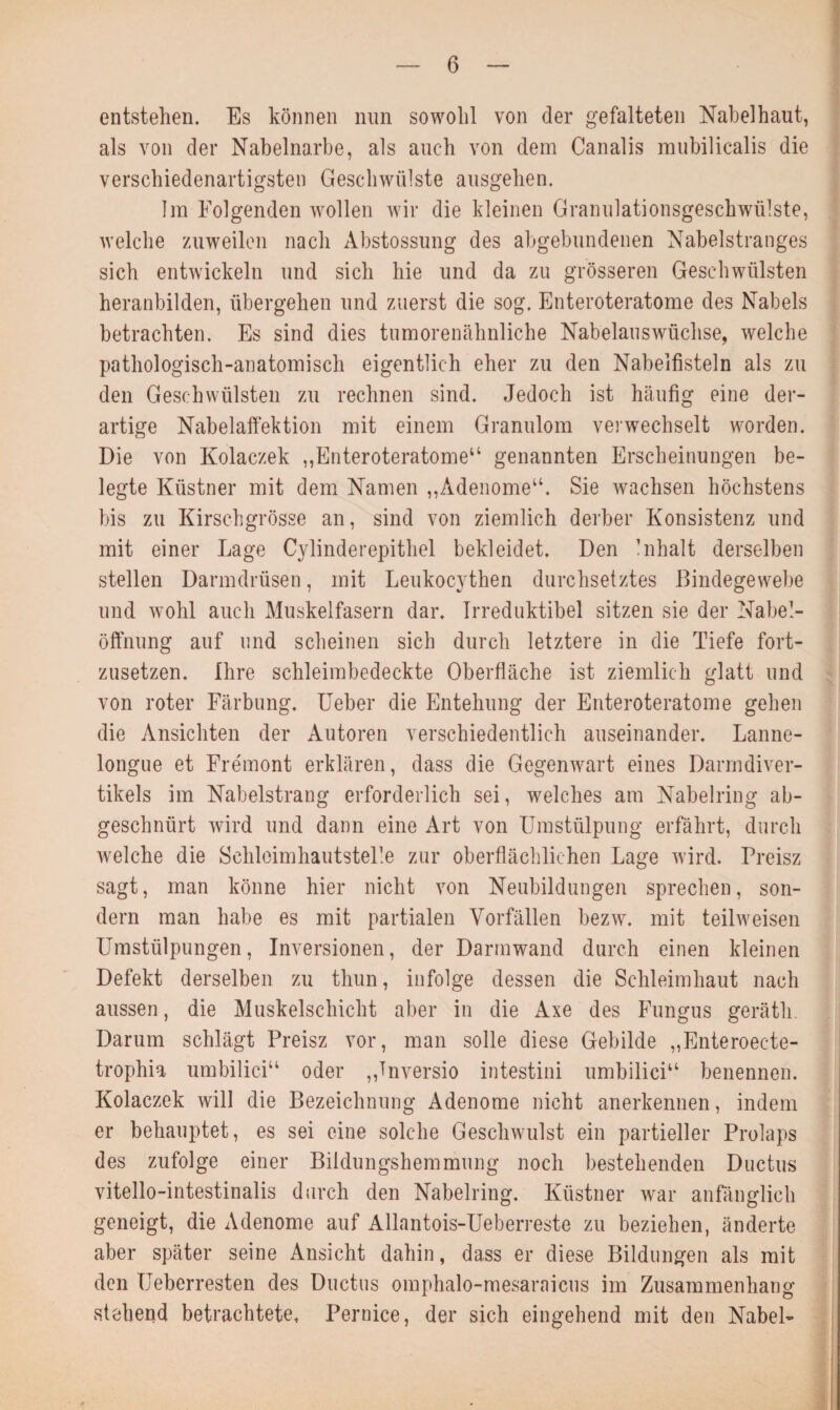 entstehen. Es können nun sowohl von der gefalteten Nabelhaut, als von der Nabelnarbe, als auch von dem Canalis mubilicalis die verschiedenartigsten Geschwülste ausgehen. Im Folgenden wollen wir die kleinen Granulationsgeschwülste, welche zuweilen nach Abstossung des abgebundenen Nabelstranges sich entwickeln und sich hie und da zu grösseren Geschwülsten heranbilden, übergehen und zuerst die sog. Enteroteratome des Nabels betrachten. Es sind dies tumorenähnliche Nabelauswüchse, welche pathologisch-anatomisch eigentlich eher zu den Nabelfisteln als zu den Geschwülsten zu rechnen sind. Jedoch ist häufig eine der¬ artige Nabelaffektion mit einem Granulom verwechselt worden. Die von Kolaczek „Enteroteratome“ genannten Erscheinungen be¬ legte Küstner mit dem Namen „Adenome“. Sie wachsen höchstens bis zu Kirschgrösse an, sind von ziemlich derber Konsistenz und mit einer Lage Cylinderepithel bekleidet. Den Inhalt derselben stellen Darmdrüsen, mit Leukocythen durchsetztes Bindegewebe und wohl auch Muskelfasern dar. Irreduktibel sitzen sie der Nabel¬ öffnung auf und scheinen sich durch letztere in die Tiefe fort¬ zusetzen. Ihre schleimbedeckte Oberfläche ist ziemlich glatt und von roter Färbung. Ueber die Entehung der Enteroteratome gehen die Ansichten der Autoren verschiedentlich auseinander. Lanne- longue et Fre'mont erklären, dass die Gegenwart eines Darmdiver¬ tikels im Nabelstrang erforderlich sei, welches am Nabelring ab¬ geschnürt wird und dann eine Art von Umstülpung erfährt, durch welche die SclileimhautsteFe zur oberflächlichen Lage wird. Preisz sagt, man könne hier nicht von Neubildungen sprechen, son¬ dern man habe es mit partialen Vorfällen bezw. mit teilweisen Umstülpungen, Inversionen, der Darmwand durch einen kleinen Defekt derselben zu thun, infolge dessen die Schleimhaut nach aussen, die Muskelschicht aber in die Axe des Fungus gerätli. Darum schlägt Preisz vor, man solle diese Gebilde „Enteroec-te- trophia umbilici“ oder „Tnversio intestini umbilici“ benennen. Kolaczek will die Bezeichnung Adenome nicht anerkennen, indem er behauptet, es sei eine solche Geschwulst ein partieller Prolaps des zufolge einer Bildungshemmung noch bestehenden Ductus vitello-intestinalis durch den Nabelring. Küstner war anfänglich geneigt, die Adenome auf Allantois-Ueberreste zu beziehen, änderte aber später seine Ansicht dahin, dass er diese Bildungen als mit den Ueberresten des Ductus omphalo-mesaraicus im Zusammenhang stehend betrachtete, Pernice, der sich eingehend mit den Nabel-