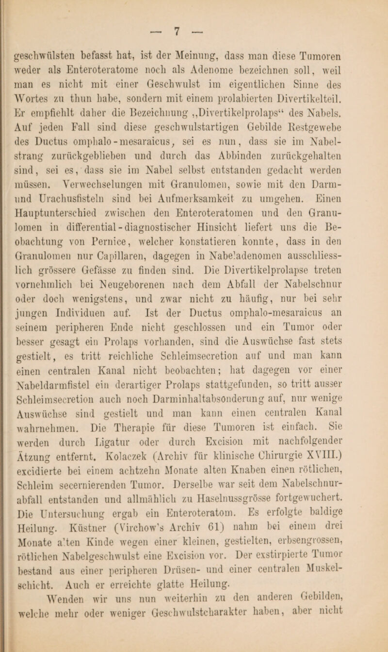 geschwülsten befasst hat, ist der Meinung, dass man diese Tumoren weder als Enteroteratome noch als Adenome bezeichnen soll, weil man es nicht mit einer Geschwulst im eigentlichen Sinne des Wortes zu thun habe, sondern mit einem prolabierten Divertikelteil. Er empfiehlt daher die Bezeichnung ,,Divertikelprolaps“ des Nabels. Auf jeden Fall sind diese geschwulstartigen Gebilde Restgewebe des Ductus omphalo-mesaraicus, sei es nun, dass sie im Nabel¬ strang zurückgeblieben und durch das Abbinden zurückgehalten sind, sei es, dass sie im Nabel selbst entstanden gedacht werden müssen. Verwechselungen mit Granulomen, sowie mit den Darm¬ und Urachusfisteln sind bei Aufmerksamkeit zu umgehen. Einen Hauptunterschied zwischen den Enteroteratomen und den Granu¬ lomen in differential - diagnostischer Hinsicht liefert uns die Be¬ obachtung von Pernice, welcher konstatieren konnte, dass in den Granulomen nur Capillaren, dagegen in Nabeladenomen ausschliess¬ lich grössere Gefässe zu finden sind. Die Divertikelprolapse treten vornehmlich bei Neugeborenen nach dem Abfall der Nabelschnur oder doch wenigstens, und zwar nicht zu häufig, nur bei sehr jungen Individuen auf. Ist der Ductus omphalo-mesaraicus an seinem peripheren Ende nicht geschlossen und ein Tumor oder besser gesagt ein Prolaps vorhanden, sind die Auswüchse fast stets gestielt, es tritt reichliche Schleimsecretion auf und man kann I einen centralen Kanal nicht beobachten; hat dagegen vor einer Nabeldarmfistel ein derartiger Prolaps stattgefunden, so tritt ausser Schleimsecretion auch noch Darminhaltabsonderung auf, nur wenige Auswüchse sind gestielt und man kann einen centralen Kanal wahrnehmen. Die Therapie für diese Tumoren ist einfach. Sie werden durch Ligatur oder durch Excision mit nachfolgender Ätzung entfernt, Kolaczek (Archiv für klinische Chirurgie XVIII.) excidierte bei einem achtzehn Monate alten Knaben einen rötlichen, Schleim secernierenden Tumor. Derselbe war seit dem Nabelschnur¬ abfall entstanden und allmählich zu Haselnussgrösse fortgewuchert. Die Untersuchung ergab ein Enteroteratom. Es erfolgte baldige I Heilung. Küstner (Virchow’s Archiv 61) nahm bei einem drei I Monate alten Kinde wegen einer kleinen, gestielten, erbsengrossen, I rötlichen Nabelgeschwulst eine Excision vor. Der exstirpierte Tumor 1 bestand aus einer peripheren Drüsen- und einer centralen Muskel¬ schicht. Auch er erreichte glatte Heilung. I Wenden wir uns nun weiterhin zu den anderen Gebilden, welche mehr oder weniger Geschwulstcharakter haben, aber nicht