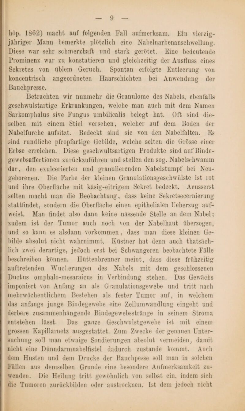 hop. 1862) macht auf folgenden Fall aufmerksam. Ein vierzig¬ jähriger Mann bemerkte plötzlich eine Nabelnarbenanschwellung. Diese war sehr schmerzhaft und stark gerötet. Eine bedeutende Prominenz war zu konstatieren und gleichzeitig der Ausfluss eines Sekretes von üblem Geruch. Spontan erfolgte Entleerung von koncentrisch angeordneten Haarschichten bei Anwendung der Bauchpresse. Betrachten wir nunmehr die Granulome des Nabels, ebenfalls geschwulstartige Erkrankungen, welche man auch mit dem Namen Sarkomphalus sive Fungus umbilicalis belegt hat. Oft sind die¬ selben mit einem Stiel versehen, welcher auf dem Boden der Nabelfurche aufsitzt. Bedeckt sind sie von den Nabelfalten. Es sind rundliche pfropfartige Gebilde, welche selten die Grösse einer Erbse erreichen. Diese geschwultsartigen Produkte sind auf Binde- gewebsaffectionen zurückzuführen und stellen den sog. Nabelschwamm dar, den exulcerierten und granulierenden Nabelstumpf bei Neu¬ geborenen. Die Farbe der kleinen Granulationsgeschwülste ist rot und ihre Oberfläche mit käsig-eitrigem Sekret bedeckt. Aeusserst selten macht man die Beobachtung, dass keine Sekietsecernierung stattfindet, sondern die Oberfläche einen epithelialen Ueberzug auf¬ weist. Man findet also dann keine nässende Stelle an dem Nabel; zudem ist der Tumor auch noch von der Nabelhaut überzogen, und so kann es alsdann Vorkommen, dass man diese kleinen Ge¬ bilde absolut nicht wahrnimmt. Küstner hat denn auch thatsäch- lich zwei derartige, jedoch erst bei Schwangeren beobachtete Fälle beschreiben können. Hüttenbrenner meint, dass diese frühzeitig auftretenden Wucherungen des Nabels mit dem geschlossenen Ductus omphalo-mesaraicus in Verbindung stehen. Das Gewächs imponiert von Anfang an als Granulationsgewebe und tritt nach mehrwöchentlichem Bestehen als fester Tumor auf, in welchem das anfangs junge Bindegewebe eine Zellumwandlung eingeht und derbere zusammenhängende Bindegewebsstränge in seinem Stroma entstehen lässt. Das ganze Geschwulstgewebe ist mit einem grossen Kapillarnetz ausgestattet. Zum Zwecke der genauen Unter¬ suchung soll man etwaige Sondierungen absolut vermeiden, damit nicht eine Dünndarmnabelfistel dadurch zustande kommt. Auch dem Husten und dem Drucke der Bauchpesse soll man in solchen Fällen aus demselben Grunde eine besondere Aufmerksamkeit zu¬ wenden. Die Heilung tritt gewöhnlich von selbst ein, indem sich die Tumoren zurückbilden oder austrocknen. Ist dem jedoch nicht