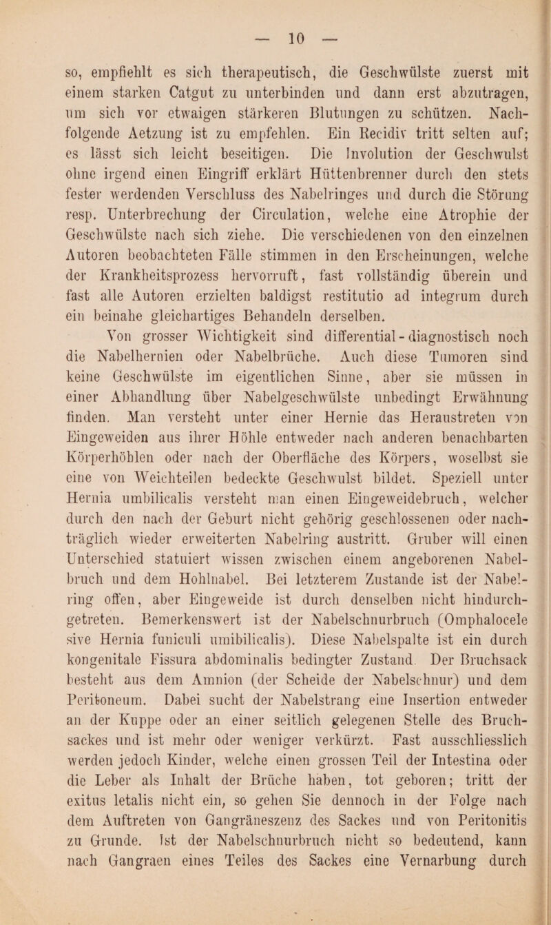 so, empfiehlt es sich therapeutisch, die Geschwülste zuerst mit einem starken Catgut zu unterbinden und dann erst abzutragen, um sich vor etwaigen stärkeren Blutungen zu schützen. Nach¬ folgende Aetzung ist zu empfehlen. Ein Rec-idiv tritt selten auf; es lässt sich leicht beseitigen. Die Involution der Geschwulst ohne irgend einen Eingriff erklärt Hüttenbrenner durch den stets fester werdenden Verschluss des Nabelringes und durch die Störung resp. Unterbrechung der Circulation, welche eine Atrophie der Geschwülste nach sich ziehe. Die verschiedenen von den einzelnen Autoren beobachteten Fälle stimmen in den Erscheinungen, welche der Krankheitsprozess hervorruft, fast vollständig überein und fast alle Autoren erzielten baldigst restitutio ad integrum durch ein beinahe gleichartiges Behandeln derselben. Von grosser Wichtigkeit sind differential - diagnostisch noch die Nabelhernien oder Nabelbrüche. Auch diese Tumoren sind keine Geschwülste im eigentlichen Sinne, aber sie müssen in einer Abhandlung über Nabelgeschwülste unbedingt Erwähnung finden. Man versteht unter einer Hernie das Heraustreten von Eingeweiden aus ihrer Höhle entweder nach anderen benachbarten Körperhöhlen oder nach der Oberfläche des Körpers, woselbst sie eine von Weichteilen bedeckte Geschwulst bildet. Speziell unter Hernia umbilicalis versteht man einen Eingeweidebruch, welcher durch den nach der Geburt nicht gehörig geschlossenen oder nach¬ träglich wieder erweiterten Nabelring austritt. Gruber will einen Unterschied statuiert wissen zwischen einem angeborenen Nabel¬ bruch und dem Hohlnabel. Bei letzterem Zustande ist der Nabel¬ ring offen, aber Eingeweide ist durch denselben nicht hindurch¬ getreten. Bemerkenswert ist der Nabelschnurbruch (Omphalocele sive Hernia funiculi umibilicalis). Diese Nabelspalte ist ein durch kongenitale Fissura abdominalis bedingter Zustand Der Bruchsack besteht aus dem Amnion (der Scheide der Nabelschnur) und dem Peritoneum. Dabei sucht der Nabelstrang eine Insertion entweder an der Kuppe oder an einer seitlich gelegenen Stelle des Bruch¬ sackes und ist mehr oder weniger verkürzt. Fast ausschliesslich werden jedoch Kinder, welche einen grossen Teil der Intestina oder die Leber als Inhalt der Brüche haben, tot geboren; tritt der exitus letalis nicht ein, so gehen Sie dennoch in der Folge nach dem Auftreten von Gangräneszenz des Sackes und von Peritonitis zu Grunde, ist der Nabelschnurbruch nicht so bedeutend, kann nach Gangraen eines Teiles des Sackes eine Vernarbung durch