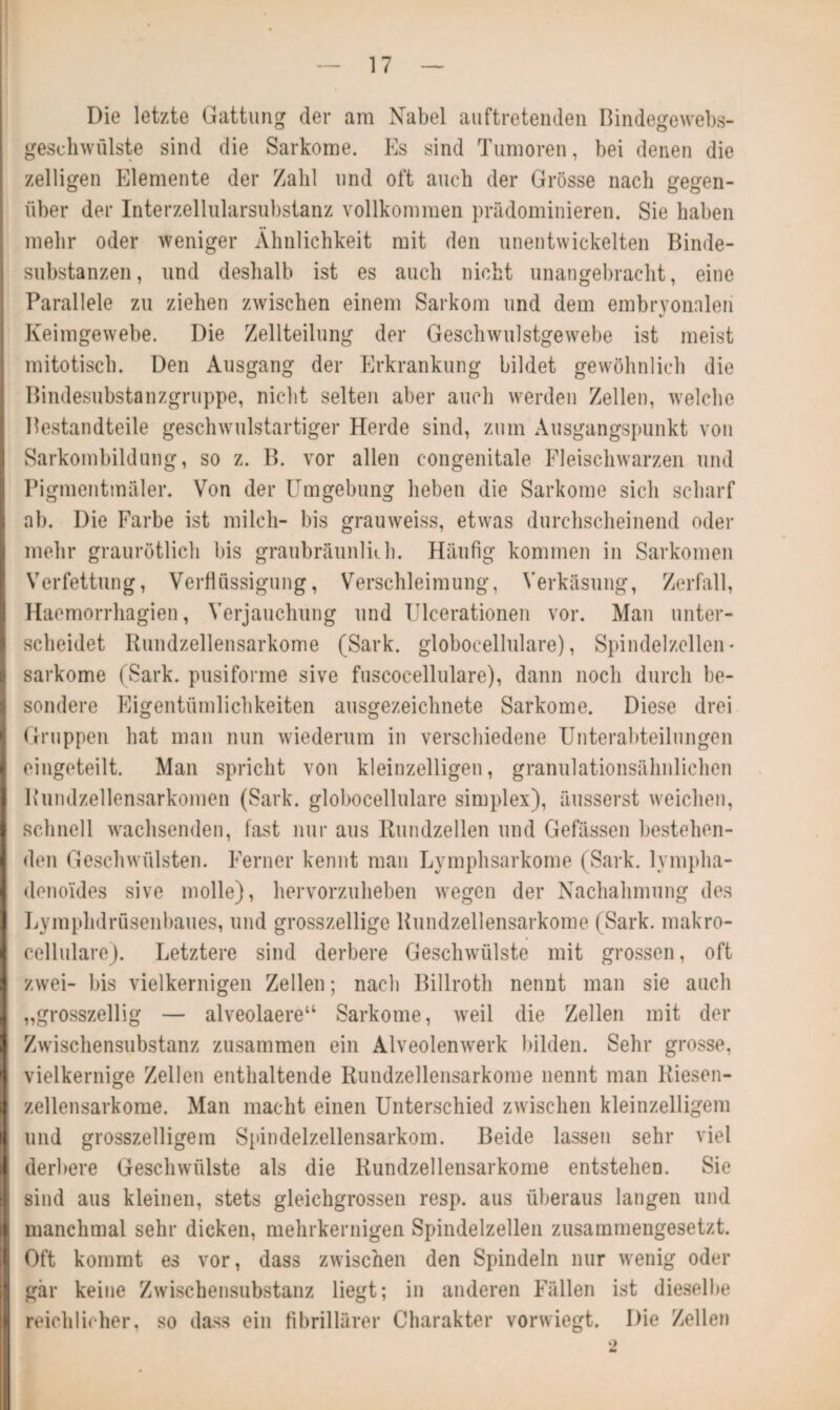 Die letzte Gattung der am Nabel auftretenden Bindegewebs- geschwülste sind die Sarkome. Es sind Tumoren, bei denen die zelligen Elemente der Zahl und oft auch der Grösse nach gegen¬ über der Interzellularsubstanz vollkommen prädominieren. Sie haben mehr oder weniger Ähnlichkeit mit den unentwickelten Binde¬ substanzen, und deshalb ist es auch nicht unangebracht, eine Parallele zu ziehen zwischen einem Sarkom und dem embryonalen %/ Keimgewebe. Die Zellteilung der Geschwulstgewebe ist meist mitotisch. Den Ausgang der Erkrankung bildet gewöhnlich die Bindesubstanzgruppe, nicht selten aber auch werden Zellen, wrelche Bestandteile geschwulstartiger Herde sind, zum Ausgangspunkt von Sarkombildung, so z. B. vor allen congenitale Fleischwarzen und Pigmentmäler. Von der Umgebung heben die Sarkome sich scharf ab. Die Farbe ist milch- bis grauweiss, etwas durchscheinend oder mehr graurötlich bis graubräunliih. Häufig kommen in Sarkomen Verfettung, Verflüssigung, Verschleimung, Verkäsung, Zerfall, Haemorrhagien, Verjauchung und Ulcerationen vor. Man unter¬ scheidet Rundzellensarkome (Sark. globoeellulare), Spindelzcllen * sarkome (Sark. pusiforme sive fuscocellulare), dann noch durch be¬ sondere Eigentümlichkeiten ausgezeichnete Sarkome. Diese drei Gruppen hat man nun wiederum in verschiedene Unterabteilungen eingeteilt. Man spricht von kleinzelligen, granulationsähnlichen Rundzellensarkomen (Sark. globoeellulare simplex), äusserst weichen, schnell wachsenden, fast nur aus Rundzellen und Gefässen bestehen¬ den Geschwülsten. Ferner kennt man Lymphsarkome (Sark. lympha- denoides sive molle), hervorzuheben wegen der Nachahmung des Lymphdrüsenbaues, und grosszeilige Rundzellensarkome (Sark. makro¬ cellulare). Letztere sind derbere Geschwülste mit grossen, oft zwei- bis vielkernigen Zellen; nach Billroth nennt man sie auch „grosszeilig — alveolaere“ Sarkome, wreil die Zellen mit der Zwischensubstanz zusammen ein Alveolenwerk bilden. Sehr grosse, vielkernige Zellen enthaltende Rundzellensarkome nennt man Riesen¬ zellensarkome. Man macht einen Unterschied zwischen kleinzelligem und grosszeiligem Spindelzellensarkom. Beide lassen sehr viel I derbere Geschwülste als die Rundzellensarkome entstehen. Sie sind aus kleinen, stets gleichgrossen resp. aus überaus langen und manchmal sehr dicken, mehrkernigen Spindelzellen zusammengesetzt. Oft kommt es vor, dass zwischen den Spindeln nur wenig oder gär keine Zwischensubstanz liegt; in anderen Fällen ist dieselbe reichlicher, so dass ein fibrillärer Charakter vorwiegt. Die Zellen