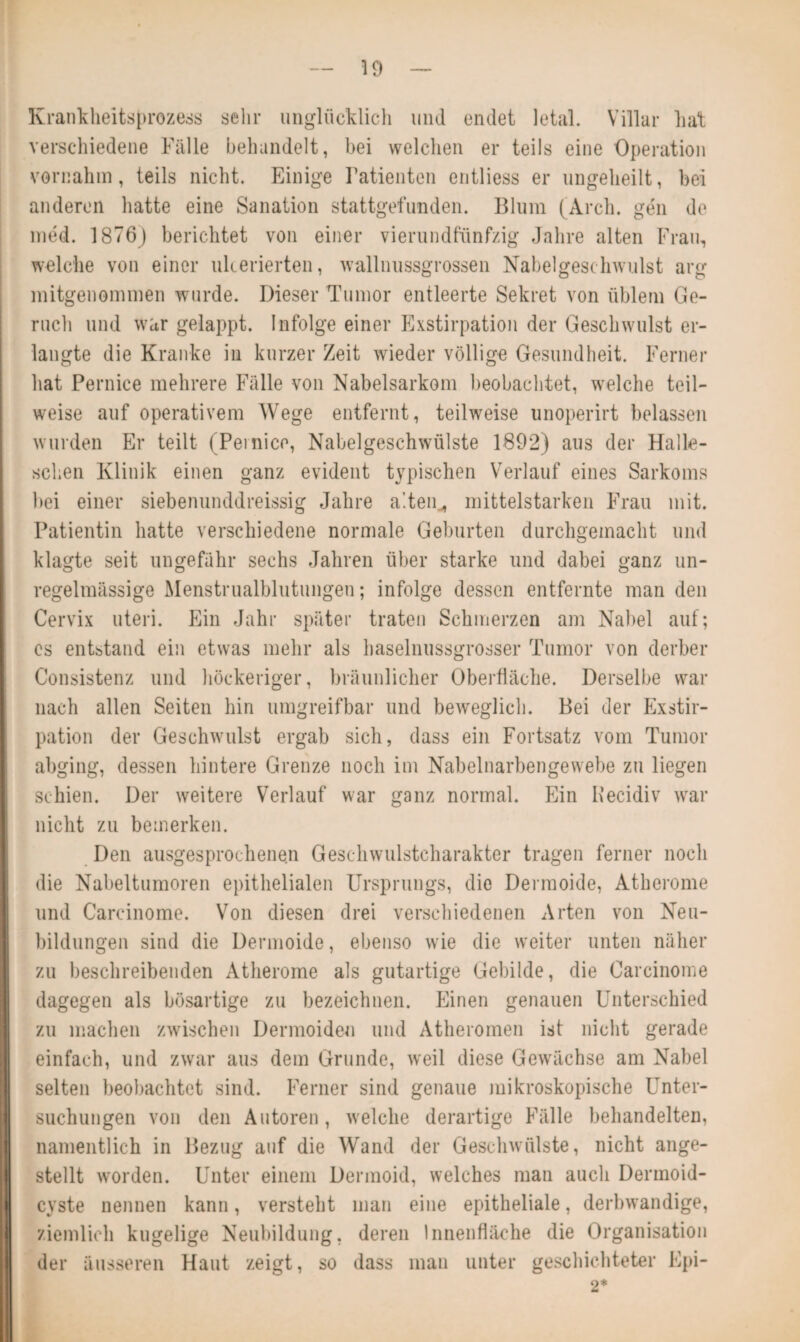 Krankheitsprozess sehr unglücklich und endet letal. Villar hat verschiedene Fälle behandelt, bei welchen er teils eine Operation vornahm, teils nicht. Einige Patienten entliess er ungeheilt, bei anderen hatte eine Sanation stattgefunden. Blum (Arch. gen de med. 1876) berichtet von einer vierundfünfzig Jahre alten Frau, welche von einer ukerierten, wallnussgrossen Nabelgeschwulst arg mitgenommen wurde. Dieser Tumor entleerte Sekret von üblem Ge¬ ruch und war gelappt. Infolge einer Exstirpation der Geschwulst er¬ langte die Kranke in kurzer Zeit wieder völlige Gesundheit. Ferner hat Pernice mehrere Fälle von Nabelsarkom beobachtet, welche teil¬ weise auf operativem Wege entfernt, teilweise unoperirt belassen wurden Er teilt (Pernice, Nabelgeschwülste 1892) aus der Halle¬ schen Klinik einen ganz evident typischen Verlauf eines Sarkoms bei einer siebenunddreissig Jahre alten.* mittelstarken Frau mit. Patientin hatte verschiedene normale Geburten durchgemacht und klagte seit ungefähr sechs Jahren über starke und dabei ganz un¬ regelmässige Menstrualblutungen; infolge dessen entfernte man den Cervix uteri. Ein Jahr später traten Schmerzen am Nabel auf; cs entstand ein etwas mehr als haselnussgrosser Tumor von derber Consistenz und höckeriger, bräunlicher Oberfläche. Derselbe war nach allen Seiten hin umgreifbar und beweglich. Bei der Exstir¬ pation der Geschwulst ergab sich, dass ein Fortsatz vom Tumor abging, dessen hintere Grenze noch im Nabelnarbengewebe zu liegen schien. Der weitere Verlauf war ganz normal. Ein Kecidiv war nicht zu bemerken. Den ausgesprochenen Geschwulstcharakter tragen ferner noch die Nabeltumoren epithelialen Ursprungs, die Dermoide, Atherome und Carcinome. Von diesen drei verschiedenen Arten von Neu¬ bildungen sind die Dermoide, ebenso wie die weiter unten näher zu beschreibenden Atherome als gutartige Gebilde, die Carcinome dagegen als bösartige zu bezeichnen. Einen genauen Unterschied zu machen zwischen Dermoiden und Atheromen ist nicht gerade einfach, und zwar aus dem Grunde, weil diese Gewächse am Nabel selten beobachtet sind. Ferner sind genaue mikroskopische Unter¬ suchungen von den Autoren, welche derartige Fälle behandelten, namentlich in Bezug auf die Wand der Geschwülste, nicht ange¬ stellt worden. Unter einem Dermoid, welches man auch Dermoid¬ cyste nennen kann, versteht man eine epitheliale, derbwandige, ziemlich kugelige Neubildung, deren Innenfläche die Organisation der äusseren Haut zeigt, so dass man unter geschichteter Epi- 2*