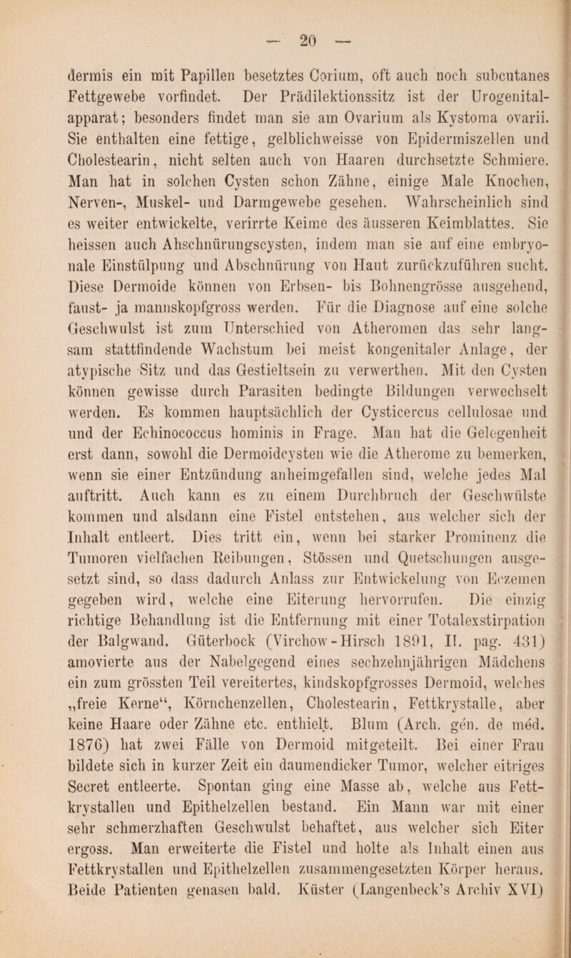 dermis ein mit Papillen besetztes Corium, oft auch noch subcntanes Fettgewebe vorfindet. Der Prädilektionssitz ist der Urogenital¬ apparat ; besonders findet man sie am Ovarium als Kystoma ovarii. Sie enthalten eine fettige, gelblichweisse von Epidermiszellen und Cholestearin, nicht selten auch von Haaren durchsetzte Schmiere. Man hat in solchen Cysten schon Zähne, einige Male Knochen, Nerven-, Muskel- und Darmgewebe gesehen. Wahrscheinlich sind es weiter entwickelte, verirrte Keime des äusseren Keimblattes. Sie heissen auch Ahschnürungscysten, indem man sie auf eine embryo¬ nale Einstülpung und Abschnürung von Haut zurückzuführen sucht. Diese Dermoide können von Erbsen- bis Bohnengrösse ausgehend, faust- ja mannskopfgross werden. Für die Diagnose auf eine solche Geschwulst ist zum Unterschied von Atheromen das sehr lang¬ sam stattfindende Wachstum bei meist kongenitaler Anlage, der atvpische Sitz und das Gestieltsein zu verwerthen. Mit den Cysten können gewisse durch Parasiten bedingte Bildungen verwechselt werden. Es kommen hauptsächlich der Cysticercus cellulosae und und der Echinococcus hominis in Frage. Man hat die Gelegenheit erst dann, sowohl die Dermoidcysten wie die Atherome zu bemerken, wenn sie einer Entzündung anheimgefallen sind, welche jedes Mal auftritt. Auch kann es zu einem Durchbruch der Geschwülste kommen und alsdann eine Fistel entstehen, aus welcher sich der Inhalt entleert. Dies tritt ein, wenn bei starker Prominenz die Tumoren vielfachen Beibungen, Stössen und Quetschungen ausge¬ setzt sind, so dass dadurch Anlass zur Entwickelung von Eezemen gegeben wird, welche eine Eiterung hervorrufen. Die einzig richtige Behandlung ist die Entfernung mit einer Totalexstirpation der Balgwand. Güterbock (Virchow - Hirsch 1891, II. pag. 431) amovierte aus der Nabelgegend eines sechzehnjährigen Mädchens ein zum grössten Teil vereitertes, kindskopfgrosses Dermoid, welches „freie Kerne“, Körnchenzellen, Cholestearin, Fettkrystaile, aber keine Haare oder Zähne etc. enthielt. Blum (Arch. gen. de med. 1876) hat zwei Fälle von Dermoid mitgeteilt. Bei einer Frau bildete sich in kurzer Zeit ein daumendicker Tumor, welcher eitriges Secret entleerte. Spontan ging eine Masse ab, welche aus Fett- krystallen und Epithelzellen bestand. Ein Mann war mit einer sehr schmerzhaften Geschwulst behaftet, aus welcher sich Eiter ergoss. Man erweiterte die Fistel und holte als Inhalt einen aus Fettkrystallen und Epithelzellen zusammengesetzten Körper heraus. Beide Patienten genasen bald. Küster (Langenbeck’s Archiv XVI)