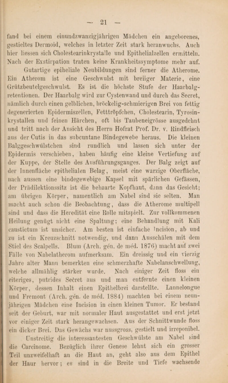 fand bei einem cinundzwanzigjährigen Mädchen ein angeborenes, gestieltes Dermoid, welches in letzter Zeit stark heranwuchs. Auch hier Hessen sich Cholestearinkrystalle und Epithelialzellen ermitteln. Nach der Exstirpation traten keine Krankheitssymptome mehr auf. Gutartige epiheliale Neubildungen sind ferner die Atherome. Ein Atherom ist eine Geschwulst mit breiiger Materie, eine Grützbeutelgeschwulst. Es ist die höchste Stufe der Haarbalg¬ retentionen. Der Haarbalg wird zur Cystenwand und durch das Secret, nämlich durch einen gelblichen, bröckelig-schmierigen Brei von fettig degenerierten Epidermiszellen, Fetttröpfchen, Cholestearin, Tyrosin- krystallen und feinen Härchen, oft bis Taubeneigrösse ausgedehnt und tritt nach der Ansicht des Herrn Hofrat Prof. Dr. v. Rindfleisch aus der Cutis in das subcuntane Bindegewebe heraus. Die kleinen Balggeschwiilstchen sind rundlich und lassen sich unter der Epidermis verschieben, haben häufig eine kleine Vertiefung auf der Kuppe, der Stelle des Ausführungsganges. Der Balg zeigt auf der Innenfläche epithelialen Belag, meist eine warzige Oberfläche, nach aussen eine bindegewebige Kapsel mit spärlichen Gefässen, der Prädilektionssitz ist die behaarte Kopfhaut, dann das Gesicht; am übrigen Körper, namentlich am Nabel sind sie selten. Man macht auch schon die Beobachtung, dass die Atherome multipell sind und dass die Heredität eine Rolle mitspielt. Zur vollkommenen Heilung genügt nicht eine Spaltung; eine Behandlung mit Kali caustictum ist unsicher. Am besten ist einfache incision, ab und zu ist ein Kreuzschnitt notwendig, und dann Ausschälen mit dem Stiel des Scalpells. Blum (Arch. gen. de med. 1876) machtauf zwei Fälle von Nabelatherom aufmerksam. Ein dreissig und ein vierzig Jahre alter Mann bemerkten eine schmerzhafte Nabelanschwellung, welche allmählig stärker wurde. Nach einiger Zeit floss ein eiteriges, putrides Secret aus und man entfernte einen kleinen Körper, dessen Inhalt einen Epithelbrei darstellte. Lannelongue und Fremont (Arch. gen. de med. 1884) machten bei einem neun¬ jährigen Mädchen eine Incision in einen kleinen Tumor. Er bestand seit der Geburt, war mit normaler Haut ausgestattet und erst jetzt vor einiger Zeit stark herangewachsen. Aus der Schnittwunde floss ein dicker Brei. Das Gewächs war nussgross, gestielt und irreponibel. Unstreitig die interessantesten Geschwülste am Nabel sind die Carcinome. Bezüglich ihrer Genese lehnt sich ein grosser Teil unzweifelhaft an die Haut an, geht also ans dem Epithel der Haur hervor; es sind in die Breite und Tiefe wachsende