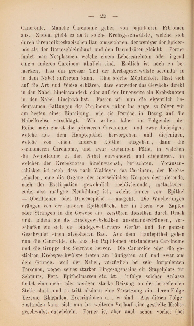 <>o Caneroidc. Manche Carcinome gehen von papillaeren Fibromen aus. Zudem giebt es auch solche Krebsgeschwülste, welche sich durch ihren mikroskopischen Bau auszeichnen, der weniger der Epider¬ mis als der Darmschleimhaut und den Darmdrüsen gleicht. Ferner findet man Neoplasmen, welche einem Lebercarcinom oder irgend einem anderen Carcinom ähnlich sind. Endlich ist noch zu be¬ merken, dass ein grosser Teil der Krebsgeschwülste secundär in in dem Nabel auftreten kann. Eine solche Möglichkeit lässt sich auf die Art und Weise erklären, dass entweder das Gewächs direkt in den Nabel hineinwandert oder auf der Innenseite ein Krebsknoten in den Nabel hineinwä' hst. Fassen wir nun die eigentlich be¬ deutsamen Gattungen des Careinoms näher ins Auge, so folgen wir am besten einer Einteilung, wie sie Pernice in Bezug auf die Nabelkrebse vorschlägt. Wir wollen daher irn Folgenden der Keihe nach zuerst die primaeren Carcinome, und zwar diejenigen, welche aus dem Hauptepithel hervorgehen und diejenigen, welche von einem anderen Epithel ausgehen , dann die secundaeren Carcinome, und zwar diejenigen Fälle, in welchen die Neubildung in den Nabel einwandert und diejenigen, in welchen der Krebsknoten hineinwächst, betrachten. Vorauszu¬ schicken ist noch, dass nach Waldeyer das Carcinom, der Krebs¬ schaden, eine die Organe des menschlichen Körpers destruierende, nach der Exstirpation gewöhnlich recidivierende, metastasier¬ ende, also maligne Neubildung ist, welche immer vom Epithel — Oberflächen- oder Drüsenepithel — ausgeht. Die Wucherungen drängen von der unteren Epithelfläche her in Form von Zapfen oder Strängen in die Gewebe ein, zerstören dieselben durch Drink und, indem sie die Bindegewebsbalken auseinanderdrängen, ver¬ schaffen sie sich ein bindegewebartiges Gerüst Und der ganzen Geschwidst einen alveolaeren Bau. Aus dem Hautepithel gehen nun die Caneroide, die aus den Papillomen entstandenen Carcinome und die Gruppe des Scirrhus hervor. Die Caneroide oder die ge¬ stielten Krebsgeschwülste treten am häufigsten auf und zwar aus dem Grunde, weil der Nabel, vorzüglich bei sehr korpulenten Personen, wegen seines starken Eingezogenseins ein Stapelplatz für Schmutz, Fett, Epithelmassen etc. ist. Infolge solcher Anlässe findet eine mein- oder weniger starke Reizung an der betreffenden Stelle statt, und es tritt alsdann eine Zersetzung ein, deren Folge Eczeme, Rhagaden, Excoriationen u. s. w. sind. Aus diesen Folge¬ zuständen kann sich nun im weiteren Verlauf eine gestielte Krebs¬ geschwulst, entwickeln. Ferner ist aber auch schon vorher (bei