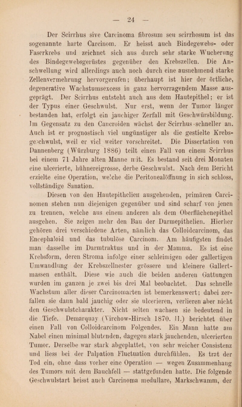 Der Scirrhus sive Carcinoma fibrosum seu scirrhosum ist das sogenannte harte Carcinom. Er heisst auch Bindegewebs- oder Faserkrebs und zeichnet sich aus durch sehr starke Wucherung des Bindegewebsgerüstes gegenüber den Krebszellen. Die An¬ schwellung wird allerdings auch noch durch eine ausnehmend starke Zellenvermehrung hervorgerufen; überhaupt ist hier der örtliche, degenerative Wachstumsexcess in ganz hervorragendem Masse aus¬ geprägt. Der Scirrhus entsteht auch aus dem Hautepithel; er ist der Typus einer Geschwulst. Nur erst, wenn der Tumor länger bestanden hat, erfolgt ein jauchiger Zerfall mit Geschwürsbildung. Im Gegensatz zu den Cancroiden wächst der Scirrhus schneller an. Auch ist er prognostisch viel ungünstiger als die gestielte Krebs¬ geschwulst, weil er viel weiter vorschreitet. Die Dissertation von Dannenberg (Würzburg 1886) teilt einen Fall von einem Scirrhus bei einem 71 Jahre alten Manne mit. Es bestand seit drei Monaten eine ulcerierte, hühnereigrosse, derbe Geschwulst. Nach dem Bericht erzielte eine Operation, welche die Peritonealöffnung in sich schloss, vollständige Sanation. Diesen von den Hautepithelien ausgehenden, primären Carei¬ nomen stehen nun diejenigen gegenüber und sind scharf von jenen zu trennen, welche aus einem anderen als dem Oberflächenepithel ausgehen. Sie zeigen mehr den Bau der Darmepithelien. Hierher gehören drei verschiedene Arten, nämlich das Colloidcarcinom, das Encephaloid und das tubulöse Carcinom. Am häufigsten findet man dasselbe im Darmtraktus und in der Mamma. Es ist eine Krebsform, deren Stroma infolge einer schleimigen oder gallertigen Umwandlung der Krebszellnester grössere und kleinere Gallert¬ massen enthält. Diese wie auch die beiden anderen Gattungen wurden im ganzen je zwei bis drei Mal beobachtet. Das schnelle Wachstum aller dieser Carcinomarten ist bemerkenswert; dabei zer¬ fallen sie dann bald jauchig oder sie ulcerieren, verlieren aber nicht den Geschwulstcharakter. Nicht selten wachsen sie bedeutend in die Tiefe. Demarquny (Virchow-Hirsch 1870. II.) berichtet über einen Fall von Colloidcarcinom Folgendes. Ein Mann hatte am Nabel einen minimal blutenden, dagegen stark jauchenden, ulcerierten Tumor. Derselbe war stark abgeplattet, von sehr weicher Consistenz und Hess bei der Palpation Fluctuation durchfühlen. Es trat der Tod ein, ohne dass vorher eine Operation — wegen Zusammenhang des Tumors mit dem Bauchfell — stattgefunden hatte. Die folgende Geschwulstart heisst auch Carcinoma medulläre, Markschwamm, der