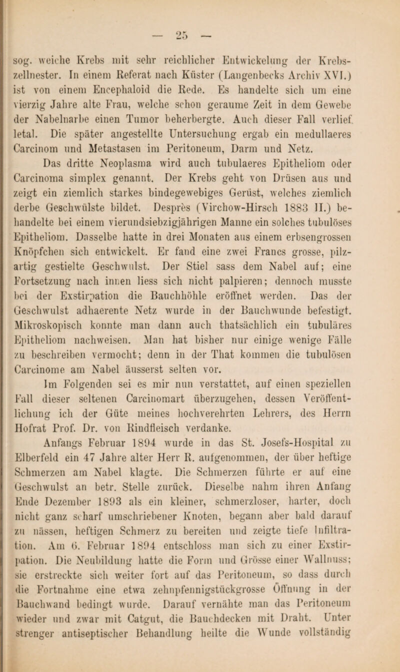 _ c)\ _ sog. weiche Krebs mit sehr reichlicher Entwickelung der Krebs¬ zellnester. In einem Referat nach Küster (Langenbecks Archiv XVI.) ist von einem Encephaloid die Rede. Es handelte sich um eine vierzig Jahre alte Frau, welche schon geraume Zeit in dem Gewebe der Nabelnarbe einen Tumor beherbergte. Auch dieser Fall verlief letal. Die später angestellte Untersuchung ergab ein medullaeres Carcinom und Metastasen im Peritoneum, Darm und Netz. Das dritte Neoplasma wird auch tubulaeres Epitheliom oder Carcinoma simplex genannt. Der Krebs geht von Drüsen aus und zeigt ein ziemlich starkes bindegewebiges Gerüst, welches ziemlich derbe Geschwülste bildet. Despres (Virchow-Hirsch 1883 II.) be¬ handelte bei einem vierundsiebzigjährigen Manne ein solches tubulöses Epitheliom. Dasselbe hatte in drei Monaten aus einem erbsengrossen Knöpfchen sich entwickelt. Er fand eine zwei Francs grosse, pilz¬ artig gestielte Geschwulst. Der Stiel sass dem Nabel auf; eine Fortsetzung nach innen liess sich nicht palpieren; dennoch musste bei der Exstirpation die Bauchhöhle eröffnet werden. Das der Geschwulst adhaerente Netz wurde in der Bauchwunde befestigt. Mikroskopisch konnte man dann auch thatsächlich ein tubuläres Epitheliom nachweisen. Man hat bisher nur einige wenige Fälle zu beschreiben vermocht; denn in der That kommen die tubulösen Carcinome am Nabel äusserst selten vor. Im Folgenden sei es mir nun verstattet, auf einen speziellen Fall dieser seltenen Carcinomart überzugehen, dessen Veröffent¬ lichung ich der Güte meines hochverehrten Lehrers, des Herrn Hofrat Prof. Dr. von Rindfleisch verdanke. Anfangs Februar 1894 wurde in das St. Josefs-Hospital zu Elberfeld ein 47 Jahre alter Herr R. aufgenommen, der über heftige Schmerzen am Nabel klagte. Die Schmerzen führte er auf eine Geschwulst an betr. Stelle zurück. Dieselbe nahm ihren Anfang Ende Dezember 1893 als ein kleiner, schmerzloser, harter, doch nicht ganz scharf umschriebener Knoten, begann aber bald darauf zu nässen, heftigen Schmerz zu bereiten und zeigte tiefe Infiltra¬ tion. Am (3. Februar 1894 entschloss man sich zu einer Exstir¬ pation. Die Neubildung hatte die Form und Grösse einer Wallnuss; sie erstreckte sich weiter fort auf das Peritoneum, so dass durch die Fortnahme eine etwa zehnpfennigstückgrosse Öffnung in der Bauchwand bedingt wurde. Darauf vernähte man das Peritoneum wieder und zwar mit Catgut, die Bauehdecken mit Draht. Unter strenger antiseptischer Behandlung heilte die Wunde vollständig