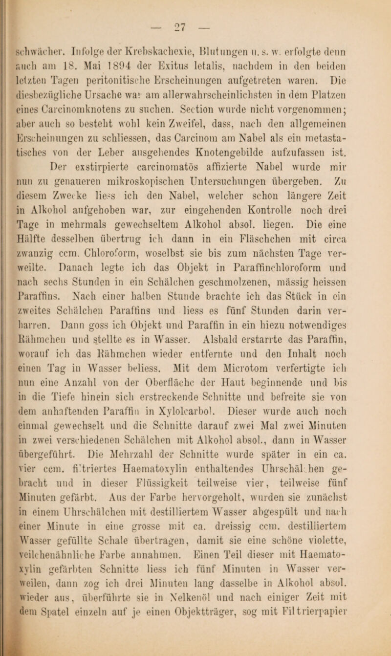 schwächer. Infolge der Krebskachexie, Blutungen u.s. w. erfolgte denn auch am 18. Mai 1894 der Exitus letalis, nachdem in den beiden letzten Tagen peritonitische Erscheinungen aufgetreten waren. Die diesbezügliche Ursache war am allerwahrsclieinlichsten in dem Platzen eines Carcinomknotens zu suchen. Section wurde nicht vorgenommen; aber auch so besteht wohl kein Zweifel, dass, nach den allgemeinen Erscheinungen zu schlossen, das Carcinom am Nabel als ein nietasta¬ tisches von der Leber ausgehendes Knotengebilde aufzufassen ist. Der exstirpierte carcinomatös affizierte Nabel wurde mir nun zu genaueren mikroskopischen Untersuchungen übergeben. Zu diesem Zwecke Hess icli den Nabel, welcher schon längere Zeit in Alkohol aufgehoben war, zur eingehenden Kontrolle noch drei Tage in mehrmals gewechseltem Alkohol absol. liegen. Die eine Hälfte desselben übertrug ich dann in ein Fläschchen mit circa zwanzig ccm. Chloroform, woselbst sie bis zum nächsten Tage ver¬ weilte. Danach legte ich das Objekt in Paraffinchloroform und nach sechs Stunden in ein Schälchen geschmolzenen, massig heissen Paraffins. Nach einer halben Stunde brachte ich das Stück in ein zweites Schälchen Paraffins und liess es fünf Stunden darin ver¬ harren. Dann goss ich Objekt und Paraffin in ein hiezu notwendiges Rähmchen und stellte es in Wasser. Alsbald erstarrte das Paraffin, worauf ich das Rähmchen wieder entfernte und den Inhalt noch einen Tag in Wasser beliess. Mit dem Microtom verfertigte ich nun eine Anzahl von der Oberfläche der Haut beginnende und bis in die Tiefe hinein sich erstreckende Schnitte und befreite sie von dem anhaftenden Paraffin in Xylolcarbol. Dieser wurde auch noch einmal gewechselt und die Schnitte darauf zwei Mal zwei Minuten in zwei verschiedenen Schälchen mit Alkohol absol., dann in Wasser übergeführt. Die Mehrzahl der Schnitte wurde später in ein ca. vier ccm. filtriertes Haematoxylin enthaltendes Uhrschäl hen ge¬ bracht und in dieser Flüssigkeit teilweise vier, teilweise fünf Minuten gefärbt. Aus der Farbe hervorgeholt, wurden sie zunächst in einem Uhrschälchen mit destilliertem Wasser abgespült und nach einer Minute in eine grosse mit ca. dreissig ccm. destilliertem Wasser gefüllte Schale übertragen, damit sie eine schöne violette, veilchenähnliche Farbe annahmen. Einen Teil dieser mit Haemato- xvlin gefärbten Schnitte liess ich fünf Minuten in Wasser ver- weilen, dann zog ich drei Minuten lang dasselbe in Alkohol absol. wieder aus, überführte sie in Nelkenöl und nach einiger Zeit mit dem Spatel einzeln auf je einen Objektträger, sog mit Filtrierpapier