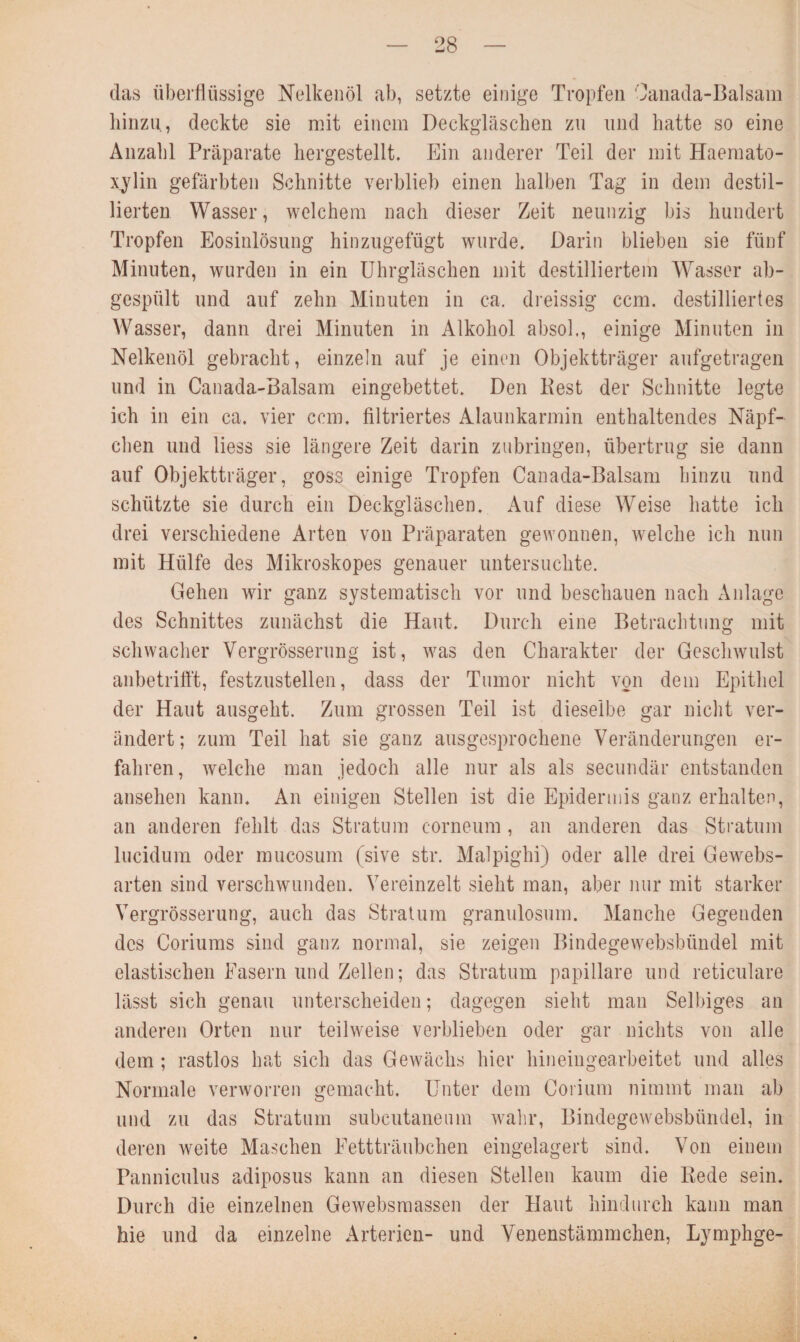 das überflüssige Nelkenöl ab, setzte einige Tropfen Canada-Balsam hinzu, deckte sie mit einem Deckgläschen zu und hatte so eine Anzahl Präparate hergestellt. Ein anderer Teil der mit Haemato- xylin gefärbten Schnitte verblieb einen halben Tag in dem destil¬ lierten Wasser, welchem nach dieser Zeit neunzig bis hundert Tropfen Eosinlösung hinzugefügt wurde. Darin blieben sie fünf Minuten, wurden in ein Uhrgläschen mit destilliertem Wasser ab¬ gespült und auf zehn Minuten in ca. dreissig ccm. destilliertes Wasser, dann drei Minuten in Alkohol absol., einige Minuten in Nelkenöl gebracht, einzeln auf je einen Objektträger aufgetragen und in Canada-Balsam eingebettet. Den Pest der Schnitte legte ich in ein ca. vier ccm. filtriertes Alaunkarmin enthaltendes Näpf¬ chen und liess sie längere Zeit darin zubringen, übertrug sie dann auf Objektträger, goss einige Tropfen Canada-Balsam hinzu und schützte sie durch ein Deckgläschen. Auf diese Weise hatte ich drei verschiedene Arten von Präparaten gewonnen, welche ich nun mit Hülfe des Mikroskopes genauer untersuchte. Gehen wir ganz systematisch vor und beschauen nach Anlage des Schnittes zunächst die Haut. Durch eine Betrachtung mit schwacher Yergrösserung ist, was den Charakter der Geschwulst anbetrifft, festzustellen, dass der Tumor nicht von dem Epithel der Haut ausgeht. Zum grossen Teil ist dieselbe gar nicht ver¬ ändert; zum Teil hat sie ganz ausgesprochene Veränderungen er¬ fahren, welche man jedoch alle nur als als secundär entstanden ansehen kann. An einigen Stellen ist die Epidermis ganz erhalten, an anderen fehlt das Stratum corneum, an anderen das Stratum lucidum oder mucosum (sive str. Malpighi) oder alle drei Gewebs- arten sind verschwunden. Vereinzelt sieht man, aber nur mit starker Yergrösserung, auch das Stratum granulosum. Manche Gegenden des Coriums sind ganz normal, sie zeigen Bindegewebsbiindel mit elastischen Fasern und Zellen; das Stratum papillare und reticulare lässt sich genau unterscheiden; dagegen sieht man Selbiges an anderen Orten nur teilweise verblieben oder gar nichts von alle dem ; rastlos hat sich das Gewächs hier hineingearbeitet und alles Normale verworren gemacht. Unter dem Corium nimmt man ab und zu das Stratum subcutaneum wahr, Bindegewebsbiindel, in deren weite Maschen Fettträubchen eingelagert sind. Von einem Panniculus adiposus kann an diesen Stellen kaum die Rede sein. Durch die einzelnen Gewebsmassen der Haut hindurch kann man Me und da einzelne Arterien- und Venenstämmchen, Lymphge-