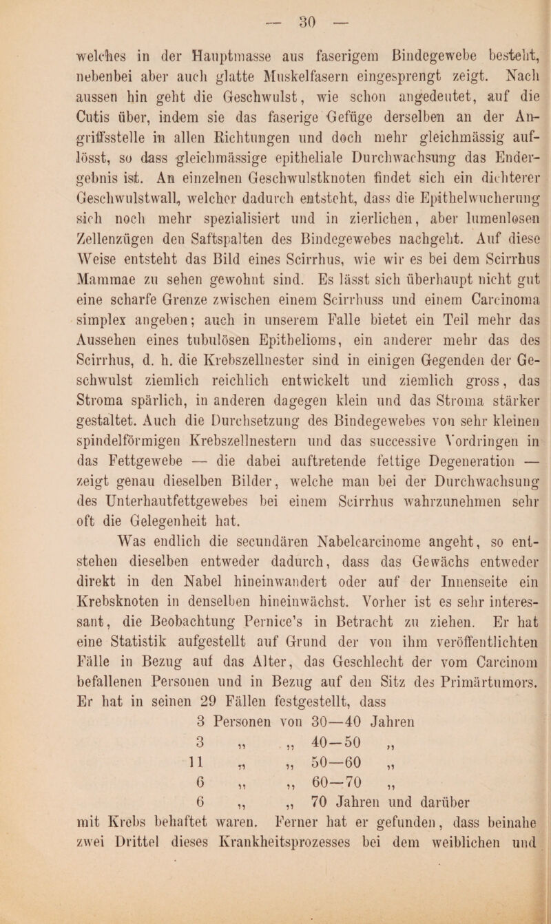 welches in der Hauptmasse aus faserigem Bindegewebe bestellt, nebenbei aber auch glatte Muskelfasern eingesprengt zeigt. Nach aussen hin geht die Geschwulst, wie schon angedeutet, auf die Cutis über, indem sie das faserige Gefüge derselben an der An¬ griffsstelle in allen Richtungen und doch mehr gleichmässig auf- lösst, so dass gleichmässige epitheliale Durchwachsung das Ender¬ gebnis ist. An einzelnen Geschwulstknoten findet sich ein dichterer Geschwulstwall, welcher dadurch entsteht, dass die Epithelwucherung sich noch mehr spezialisiert und in zierlichen, aber lumenlosen Zellenzügen den Saftspalten des Bindegewebes nachgebt. Auf diese Weise entsteht das Bild eines Scirrhus, wie wir es bei dem Scirrhus Mammae zu sehen gewohnt sind. Es lässt sich überhaupt nicht gut eine scharfe Grenze zwischen einem Scirrhuss und einem Carcinoma simplex angeben; auch in unserem Falle bietet ein Teil mehr das Aussehen eines tubulösen Epithelioms, ein anderer mehr das des Scirrhus, d. h. die Krebszellnester sind in einigen Gegenden der Ge¬ schwulst ziemlich reichlich entwickelt und ziemlich gross, das Stroma spärlich, in anderen dagegen klein und das Stroma stärker gestaltet. Auch die Durchsetzung des Bindegewebes von sehr kleinen spindelförmigen Krebszellnestern und das successive Vordringen in das Fettgewebe — die dabei auftretende fettige Degeneration — zeigt genau dieselben Bilder, welche man bei der Durchwachsung des Unterhautfettgewebes bei einem Scirrhus wahrzunehmen sehr oft die Gelegenheit hat. Was endlich die secundären Nabelcarcinome angeht, so ent¬ stehen dieselben entweder dadurch, dass das Gewächs entweder direkt in den Nabel hineinwandert oder auf der Innenseite ein Krebsknoten in denselben hineinwächst. Vorher ist es sehr interes¬ sant, die Beobachtung Pernice’s in Betracht zu ziehen. Er hat eine Statistik aufgestellt auf Grund der von ihm veröffentlichten Fälle in Bezug auf das Alter, das Geschlecht der vom Carcinom befallenen Personen und in Bezug auf den Sitz des Primärtumors. Er hat in seinen 29 Fällen festgestellt, dass 3 Personen von 30—40 Jahren 3 „ 40-50 „ 11 n „ 50-60 „ 6 „ 60-70 „ 6 ii „ 70 Jahren und darüber mit Krebs behaftet waren. Ferner hat er gefunden, dass beinahe zwei Drittel dieses Krankheitsprozesses bei dem weiblichen und