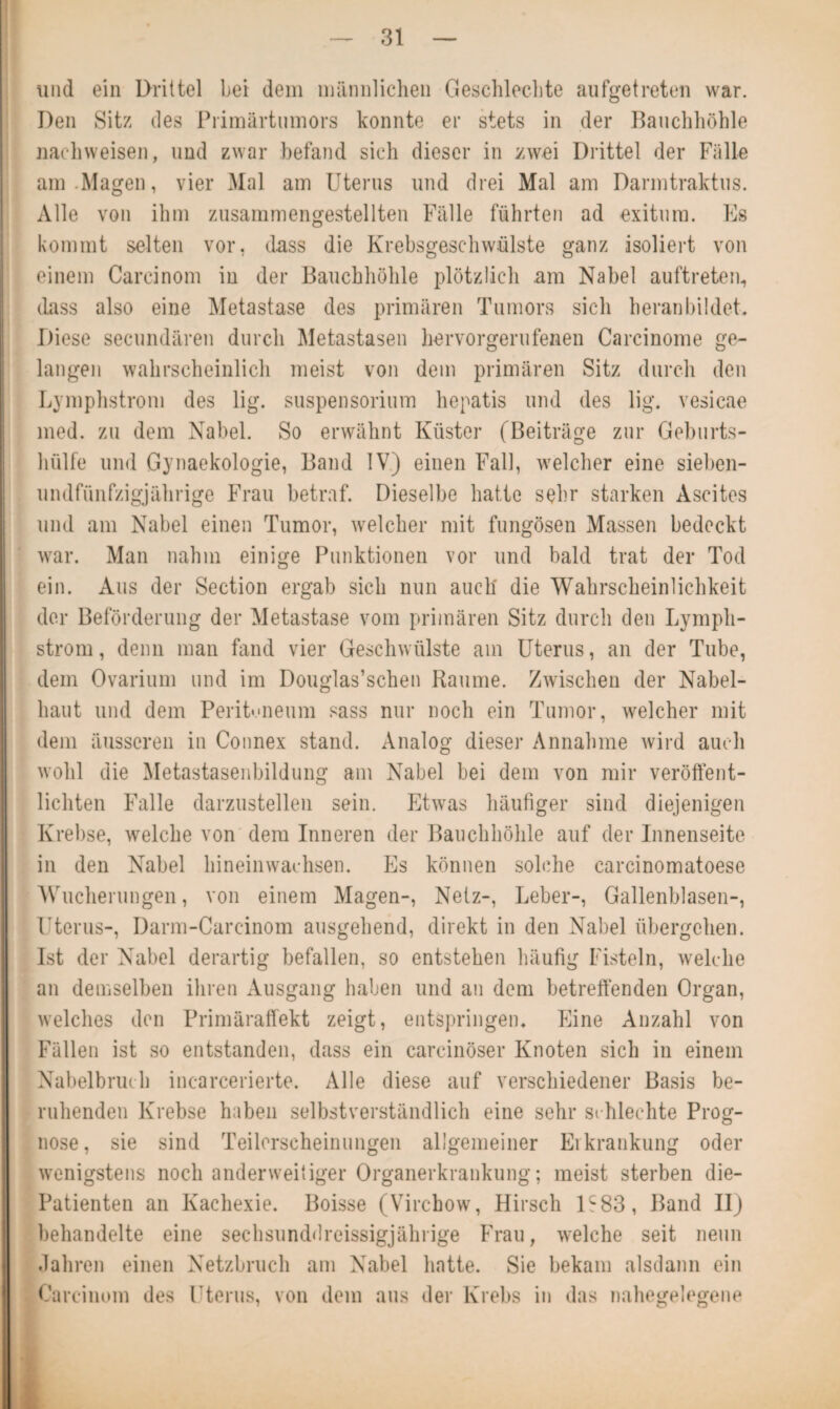 und ein Drittel bei dem männlichen Geschlechte aufgetreten war. Den Sitz des Primärtumors konnte er stets in der Bauchhöhle nachweisen, und zwar befand sich dieser in zwei Drittel der Fälle am .Magen, vier Mal am Uterus und drei Mal am Darmtraktus. Alle von ihm zusammengestellten Fälle führten ad exitura. Es kommt selten vor, dass die Krebsgeschwülste ganz isoliert von einem Carcinom in der Bauchhöhle plötzlich am Nabel auftreten, dass also eine Metastase des primären Tumors sich heran bildet. Diese secundären durch Metastasen hervorgerufenen Carcinome ge¬ langen wahrscheinlich meist von dem primären Sitz durch den Lymphstrom des lig. Suspensorium hepatis und des lig. vesicae med. zu dem Nabel. So erwähnt Küster (Beiträge zur Geburts¬ hülfe und Gynaekologie, Band IV) einen Fall, welcher eine sieben- undfünfzigjährige Frau betraf. Dieselbe hatte sehr starken Ascites und am Nabel einen Tumor, welcher mit fungösen Massen bedeckt war. Man nahm einige Punktionen vor und bald trat der Tod ein. Aus der Section ergab sich nun auch die Wahrscheinlichkeit der Beförderung der Metastase vom primären Sitz durch den Lymph¬ strom , denn man fand vier Geschwülste am Uterus, an der Tube, dem Ovarium und im Douglas’schen Raume. Zwischen der Nabel¬ haut und dem Peritoneum sass nur noch ein Tumor, welcher mit dem äusseren in Connex stand. Analog dieser Annahme wird auch wohl die Metastasenbildung am Nabel bei dem von mir veröffent¬ lichten Falle darzustellen sein. Etwas häufiger sind diejenigen Krebse, welche von dem Inneren der Bauchhöhle auf der Innenseite in den Nabel hineinwachsen. Es können solche carcinomatoese Wucherungen, von einem Magen-, Netz-, Leber-, Gallenblasen-, Uterus-, Darm-Carcinom ausgehend, direkt in den Nabel übergehen. Ist der Nabel derartig befallen, so entstehen häufig Fisteln, welche an demselben ihren Ausgang haben und an dem betreffenden Organ, welches den Primäraffekt zeigt, entspringen. Eine Anzahl von Fällen ist so entstanden, dass ein carcinöser Knoten sich in einem Nabelbruch incarcerierte. Alle diese auf verschiedener Basis be¬ ruhenden Krebse haben selbstverständlich eine sehr schlechte Prog¬ nose, sie sind Teilerseheinungen allgemeiner Erkrankung oder wenigstens noch anderweitiger Organerkrankung; meist sterben die- Patienten an Kachexie. Boisse (Virchow, Hirsch 1S83, Band II) behandelte eine sechsunddreissigjährige Frau, welche seit neun Jahren einen Netzbruch am Nabel hatte. Sie bekam alsdann ein Carcinom des Uterus, von dem aus der Krebs in das nahegelegene