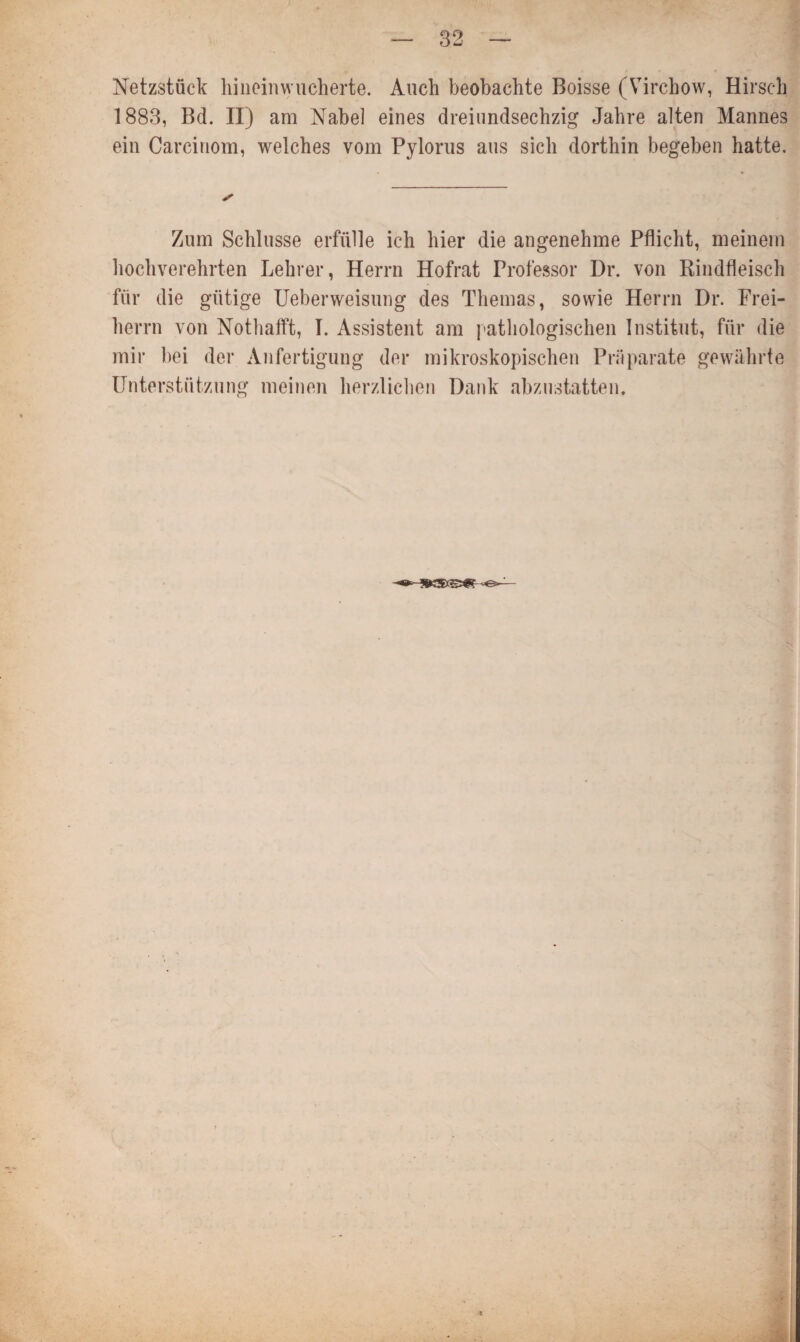 Netzstück hineinwucherte. Auch beobachte Boisse (Virchow, Hirsch 1883, Bd. nj am Nabel eines dreiundsechzig Jahre alten Mannes ein Carcinom, welches vom Pylorus aus sich dorthin begeben hatte. Zum Schlüsse erfülle ich hier die angenehme Pflicht, meinem hochverehrten Lehrer, Herrn Hofrat Professor Dr. von Rindfleisch für die gütige Ueberweisung des Themas, sowie Herrn Dr. Frei¬ herrn von Nothafft, I. Assistent am pathologischen Institut, für die mir bei der Anfertigung der mikroskopischen Präparate gewährte Unterstützung meinen herzlichen Dank abzustatten.