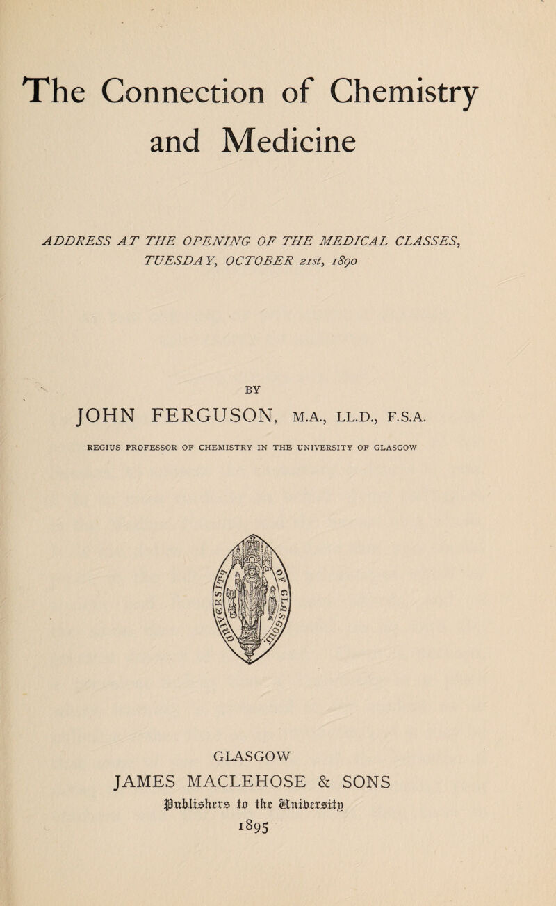 The Connection of Chemistry and Medicine ADDRESS AT THE OPENING OF THE MEDICAL CLASSES, TUESDA Y, OCTOBER 21st, 1890 BY JOHN FERGUSON, m.a., ll.d., f.s.a, REGIUS PROFESSOR OF CHEMISTRY IN THE UNIVERSITY OF GLASGOW CxLASGOW JAMES MACLEHOSE & SONS publishers is the Stnibersit#