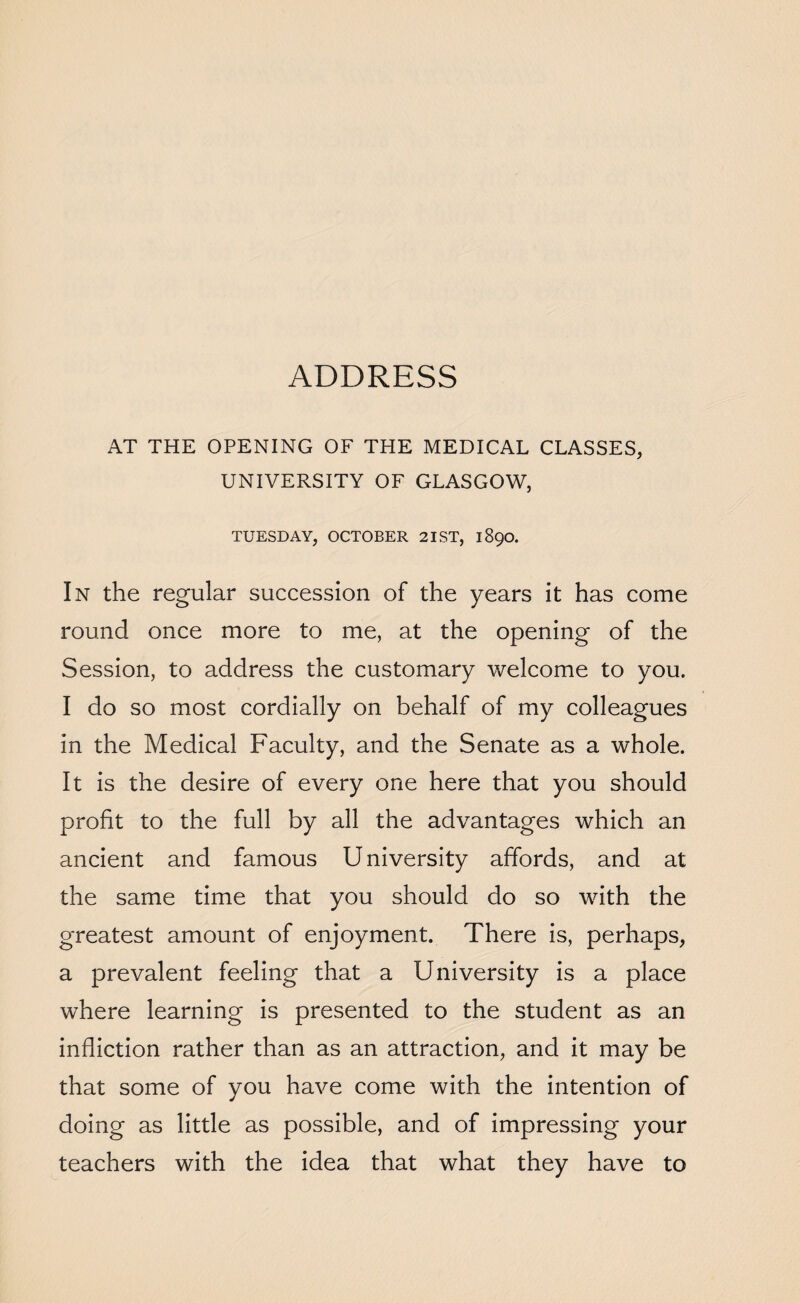 ADDRESS AT THE OPENING OF THE MEDICAL CLASSES, UNIVERSITY OF GLASGOW, TUESDAY, OCTOBER 21 ST, 1890. In the regular succession of the years it has come round once more to me, at the opening of the Session, to address the customary welcome to you. I do so most cordially on behalf of my colleagues in the Medical Faculty, and the Senate as a whole. It is the desire of every one here that you should profit to the full by all the advantages which an ancient and famous U niversity affords, and at the same time that you should do so with the greatest amount of enjoyment. There is, perhaps, a prevalent feeling that a University is a place where learning is presented to the student as an infliction rather than as an attraction, and it may be that some of you have come with the intention of doing as little as possible, and of impressing your teachers with the idea that what they have to