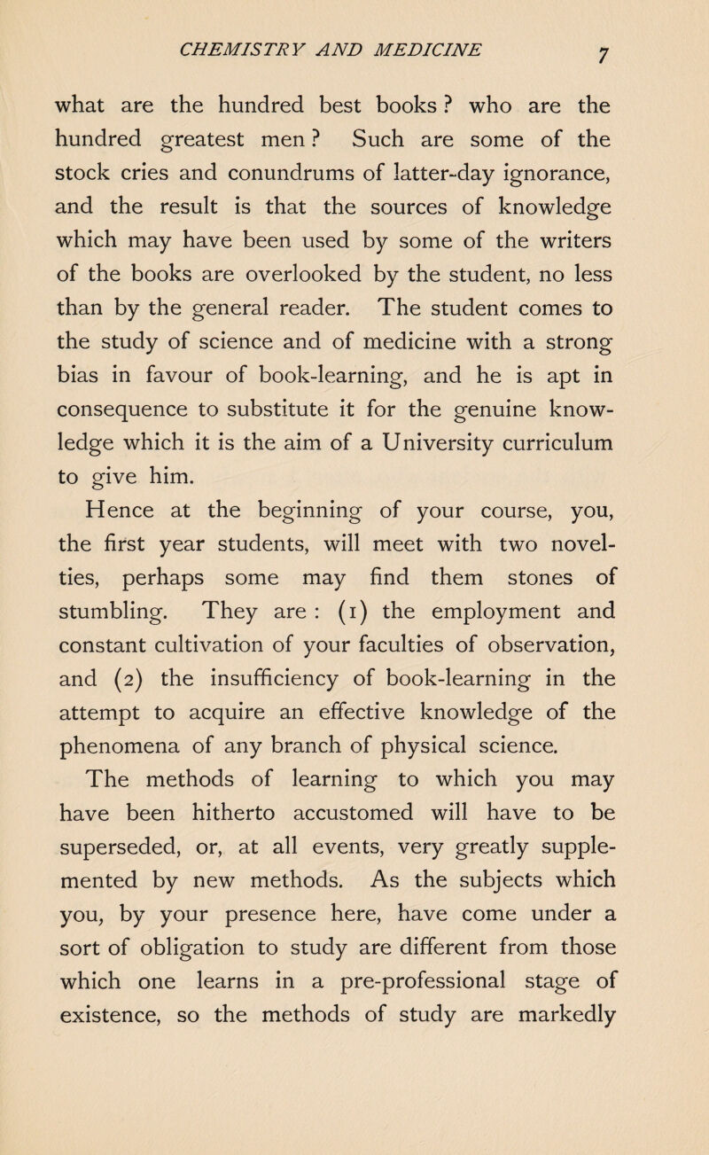 what are the hundred best books ? who are the hundred greatest men ? Such are some of the stock cries and conundrums of latter-day ignorance, and the result is that the sources of knowledge which may have been used by some of the writers of the books are overlooked by the student, no less than by the general reader. The student comes to the study of science and of medicine with a strong bias in favour of book-learning, and he is apt in consequence to substitute it for the genuine know¬ ledge which it is the aim of a University curriculum to give him. Hence at the beginning of your course, you, the first year students, will meet with two novel¬ ties, perhaps some may find them stones of stumbling. They are : (i) the employment and constant cultivation of your faculties of observation, and (2) the insufficiency of book-learning in the attempt to acquire an effective knowledge of the phenomena of any branch of physical science. The methods of learning to which you may have been hitherto accustomed will have to be superseded, or, at all events, very greatly supple¬ mented by new methods. As the subjects which you, by your presence here, have come under a sort of obligation to study are different from those which one learns in a pre-professional stage of existence, so the methods of study are markedly