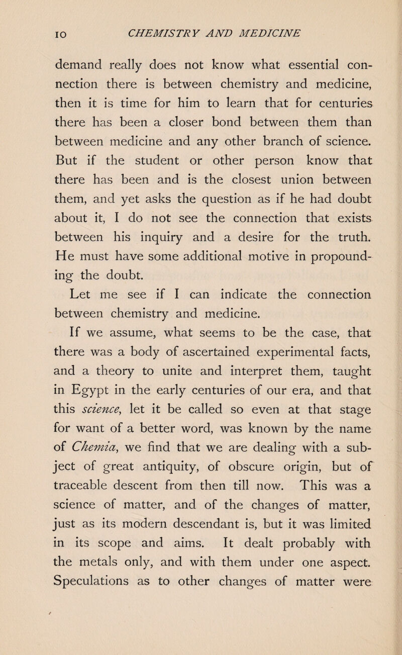 demand really does not know what essential con¬ nection there is between chemistry and medicine, then it is time for him to learn that for centuries there has been a closer bond between them than between medicine and any other branch of science. But if the student or other person know that there has been and is the closest union between them, and yet asks the question as if he had doubt about it, I do not see the connection that exists between his inquiry and a desire for the truth. He must have some additional motive in propound¬ ing the doubt. Let me see if I can indicate the connection between chemistry and medicine. If we assume, what seems to be the case, that there was a body of ascertained experimental facts, and a theory to unite and interpret them, taught in Egypt in the early centuries of our era, and that this science, let it be called so even at that stage for want of a better word, was known by the name of Chernia, we find that we are dealing with a sub¬ ject of great antiquity, of obscure origin, but of traceable descent from then till now. This was a science of matter, and of the changes of matter, just as its modern descendant is, but it was limited in its scope and aims. It dealt probably with the metals only, and with them under one aspect. Speculations as to other changes of matter were