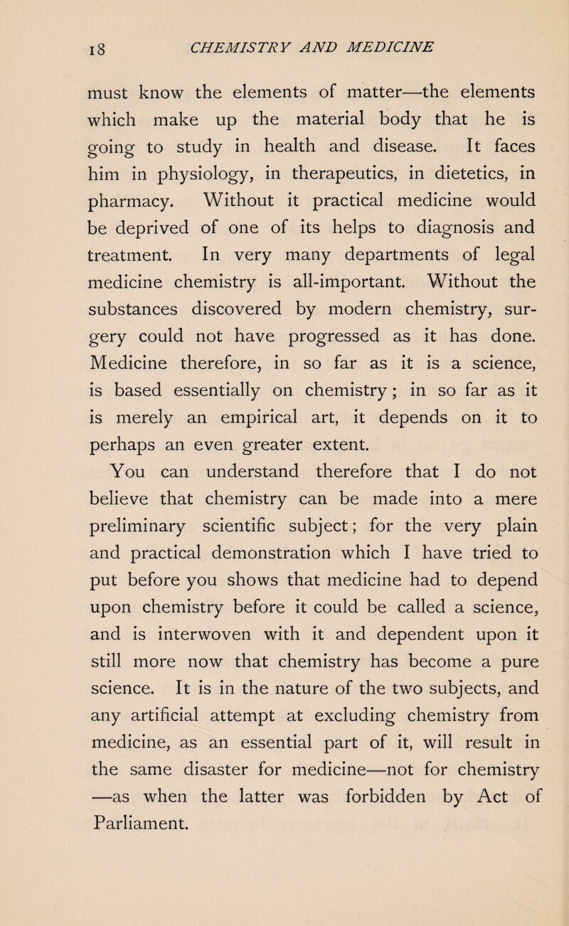 must know the elements of matter—the elements which make up the material body that he is going to study in health and disease. It faces him in physiology, in therapeutics, in dietetics, in pharmacy. Without it practical medicine would be deprived of one of its helps to diagnosis and treatment. In very many departments of legal medicine chemistry is all-important. Without the substances discovered by modern chemistry, sur¬ gery could not have progressed as it has done. Medicine therefore, in so far as it is a science, is based essentially on chemistry; in so far as it is merely an empirical art, it depends on it to perhaps an even greater extent. You can understand therefore that I do not believe that chemistry can be made into a mere preliminary scientific subject; for the very plain and practical demonstration which I have tried to put before you shows that medicine had to depend upon chemistry before it could be called a science, and is interwoven with it and dependent upon it still more now that chemistry has become a pure science. It is in the nature of the two subjects, and any artificial attempt at excluding chemistry from medicine, as an essential part of it, will result in the same disaster for medicine—not for chemistry —as when the latter was forbidden by Act of Parliament.