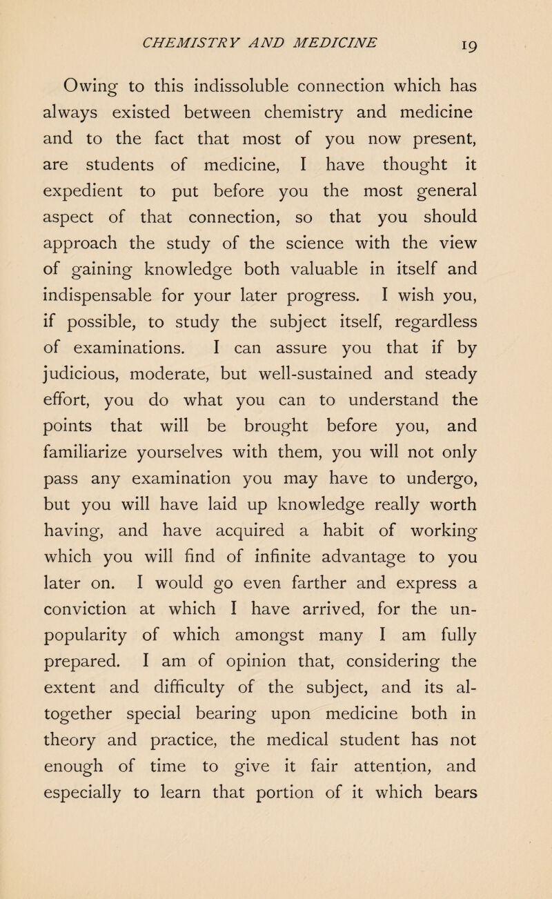 Owing to this indissoluble connection which has always existed between chemistry and medicine and to the fact that most of you now present, are students of medicine, I have thought it expedient to put before you the most general aspect of that connection, so that you should approach the study of the science with the view of gaining knowledge both valuable in itself and indispensable for your later progress. I wish you, if possible, to study the subject itself, regardless of examinations. I can assure you that if by judicious, moderate, but well-sustained and steady effort, you do what you can to understand the points that will be brought before you, and familiarize yourselves with them, you will not only pass any examination you may have to undergo, but you will have laid up knowledge really worth having, and have acquired a habit of working which you will find of infinite advantage to you later on. I would go even farther and express a conviction at which I have arrived, for the un¬ popularity of which amongst many I am fully prepared. I am of opinion that, considering the extent and difficulty of the subject, and its al¬ together special bearing upon medicine both in theory and practice, the medical student has not enough of time to give it fair attention, and especially to learn that portion of it which bears