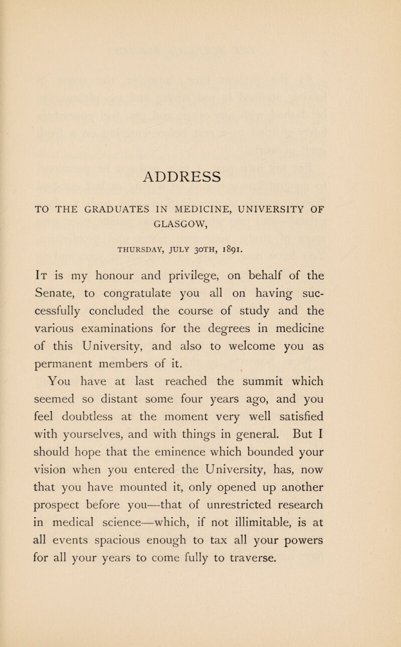 ADDRESS TO THE GRADUATES IN MEDICINE, UNIVERSITY OF GLASGOW, THURSDAY, JULY 30TH, 1891. It is my honour and privilege, on behalf of the Senate, to congratulate you all on having suc¬ cessfully concluded the course of study and the various examinations for the degrees in medicine of this University, and also to welcome you as permanent members of it. You have at last reached the summit which seemed so distant some four years ago, and you feel doubtless at the moment very well satisfied with yourselves, and with things in general. But I should hope that the eminence which bounded your vision when you entered the University, has, now that you have mounted it, only opened up another prospect before you—that of unrestricted research in medical science—which, if not illimitable, is at all events spacious enough to tax all your powers for all your years to come fully to traverse.