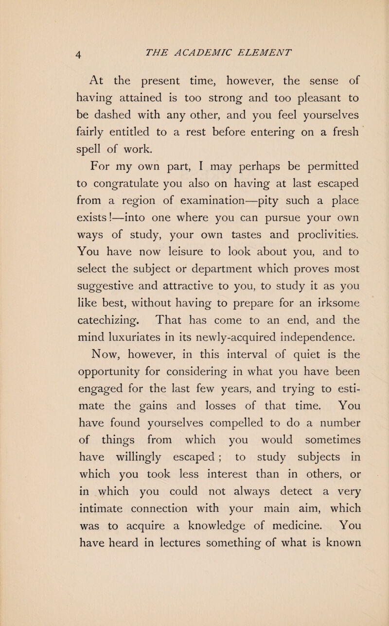 At the present time, however, the sense of having attained is too strong and too pleasant to be dashed with any other, and you feel yourselves fairly entitled to a rest before entering on a fresh spell of work. For my own part, I may perhaps be permitted to congratulate you also on having at last escaped from a region of examination—pity such a place exists!—into one where you can pursue your own ways of study, your own tastes and proclivities. You have now leisure to look about you, and to select the subject or department which proves most suggestive and attractive to you, to study it as you like best, without having to prepare for an irksome catechizing. That has come to an end, and the mind luxuriates in its newly-acquired independence. Now, however, in this interval of quiet is the opportunity for considering in what you have been engaged for the last few years, and trying to esti¬ mate the gains and losses of that time. You have found yourselves compelled to do a number of things from which you would sometimes have willingly escaped ; to study subjects in which you took less interest than in others, or in which you could not always detect a very intimate connection with your main aim, which was to acquire a knowledge of medicine. You have heard in lectures something of what is known