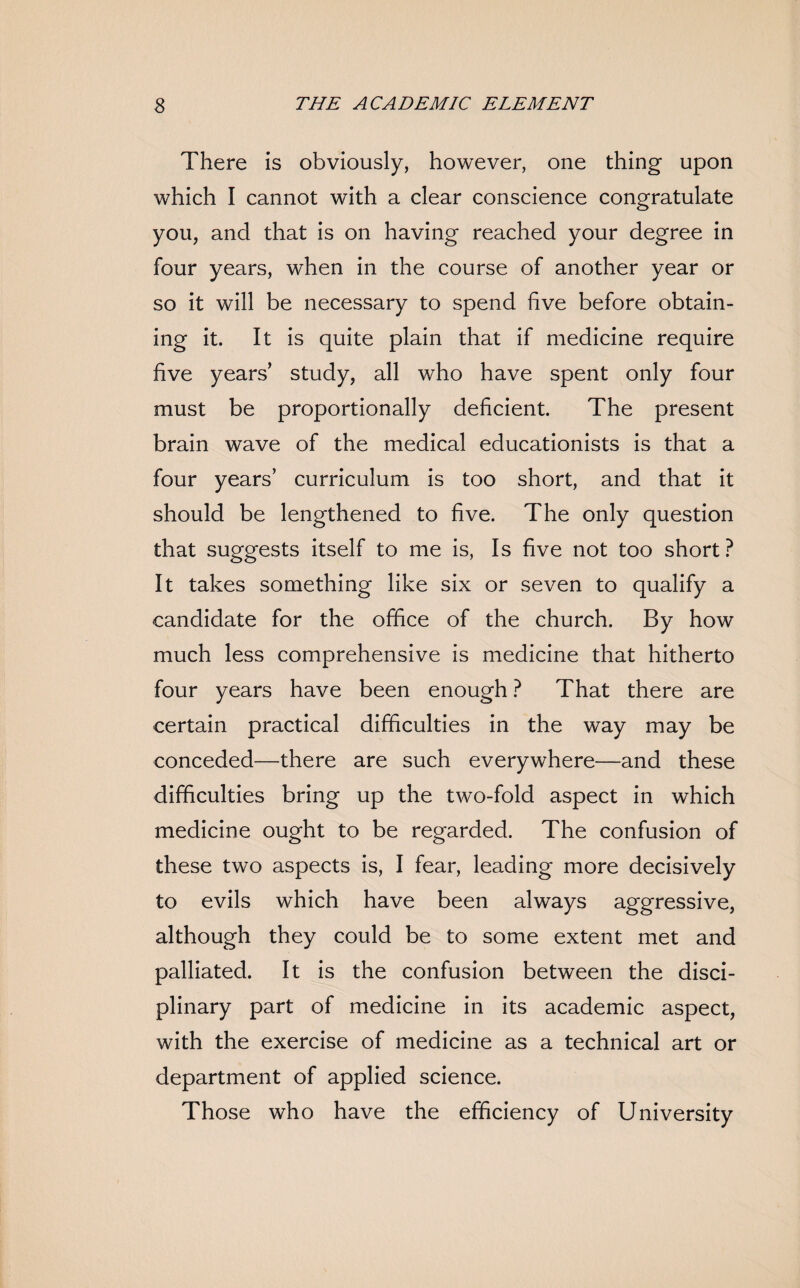 There is obviously, however, one thing upon which I cannot with a clear conscience congratulate you, and that is on having reached your degree in four years, when in the course of another year or so it will be necessary to spend five before obtain¬ ing it. It is quite plain that if medicine require five years study, all who have spent only four must be proportionally deficient. The present brain wave of the medical educationists is that a four years’ curriculum is too short, and that it should be lengthened to five. The only question that suggests itself to me is, Is five not too short ? It takes something like six or seven to qualify a candidate for the office of the church. By how much less comprehensive is medicine that hitherto four years have been enough ? That there are certain practical difficulties in the way may be conceded—there are such everywhere—and these difficulties bring up the two-fold aspect in which medicine ought to be regarded. The confusion of these two aspects is, I fear, leading more decisively to evils which have been always aggressive, although they could be to some extent met and palliated. It is the confusion between the disci¬ plinary part of medicine in its academic aspect, with the exercise of medicine as a technical art or department of applied science. Those who have the efficiency of University
