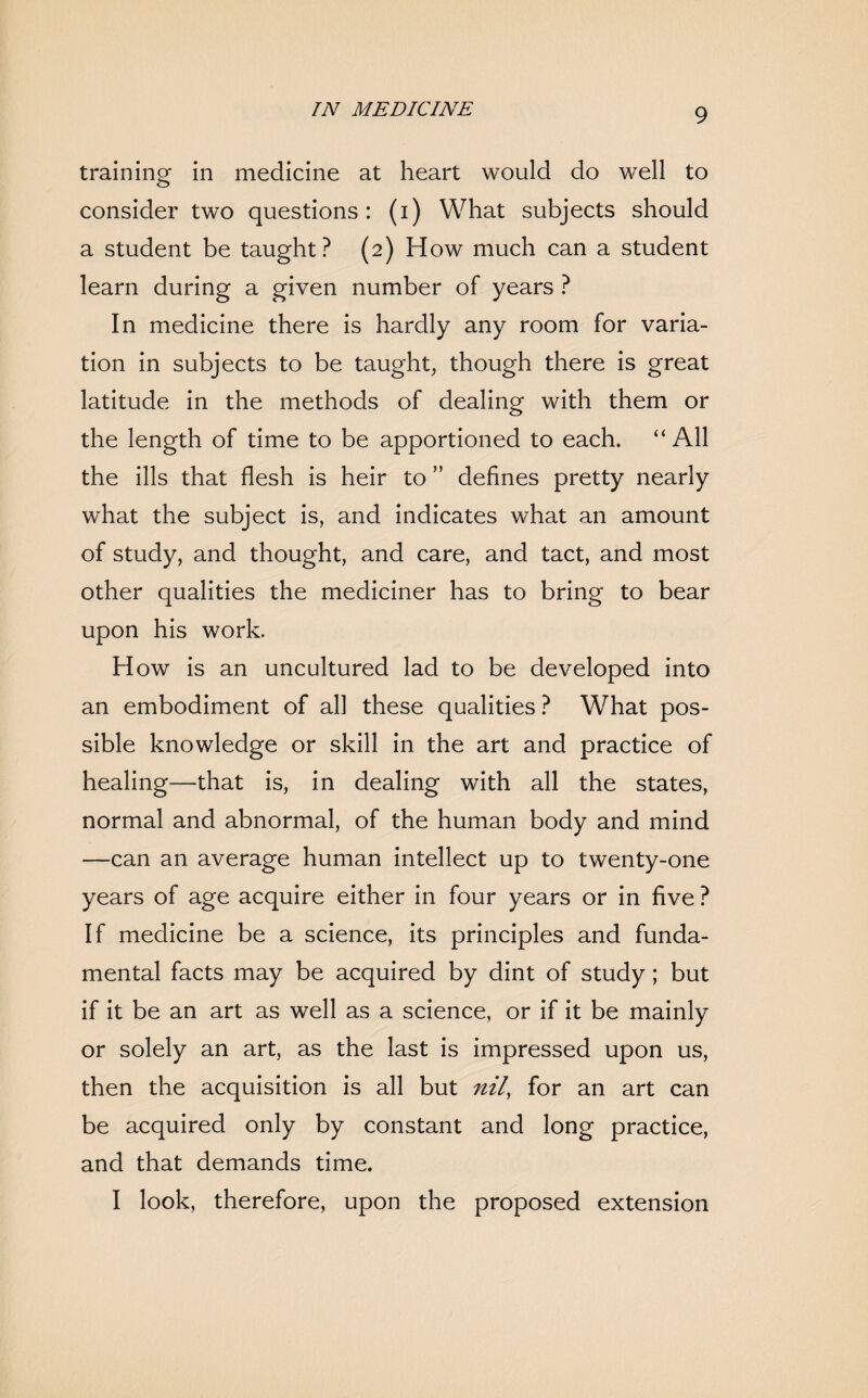 training in medicine at heart would do well to consider two questions: (i) What subjects should a student be taught? (2) How much can a student learn during a given number of years ? In medicine there is hardly any room for varia¬ tion in subjects to be taught, though there is great latitude in the methods of dealing with them or the length of time to be apportioned to each. “All the ills that flesh is heir to ” defines pretty nearly what the subject is, and indicates what an amount of study, and thought, and care, and tact, and most other qualities the mediciner has to bring to bear upon his work. How is an uncultured lad to be developed into an embodiment of all these qualities ? What pos¬ sible knowledge or skill in the art and practice of healing—that is, in dealing with all the states, normal and abnormal, of the human body and mind —can an average human intellect up to twenty-one years of age acquire either in four years or in five ? If medicine be a science, its principles and funda¬ mental facts may be acquired by dint of study; but if it be an art as well as a science, or if it be mainly or solely an art, as the last is impressed upon us, then the acquisition is all but nil, for an art can be acquired only by constant and long practice, and that demands time. I look, therefore, upon the proposed extension