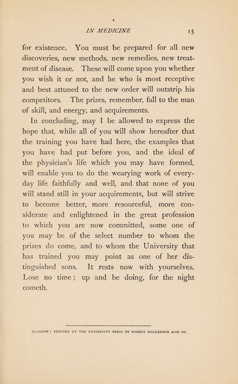 for existence. You must be prepared for all new discoveries, new methods, new remedies, new treat¬ ment of disease. These will come upon you whether you wish it or not, and he who is most receptive and best attuned to the new order will outstrip his competitors. The prizes, remember, fall to the man of skill, and energy, and acquirements. In concluding, may I be allowed to express the hope that, while all of you will show hereafter that the training you have had here, the examples that you have had put before you, and the ideal of the physician’s life which you may have formed, will enable you to do the wearying work of every¬ day life faithfully and well, and that none of you will stand still in your acquirements, but will strive to become better, more resourceful, more con¬ siderate and enlightened in the great profession to which you are now committed, some one of you may be of the select number to whom the prizes do come, and to whom the University that has trained you may point as one of her dis¬ tinguished sons. It rests now with yourselves. Lose no time ; up and be doing, for the night cometh. GLASGOW : PRINTED AT THE UNIVERSITY PRESS BY ROBERT MACLEHOSE AND CO.