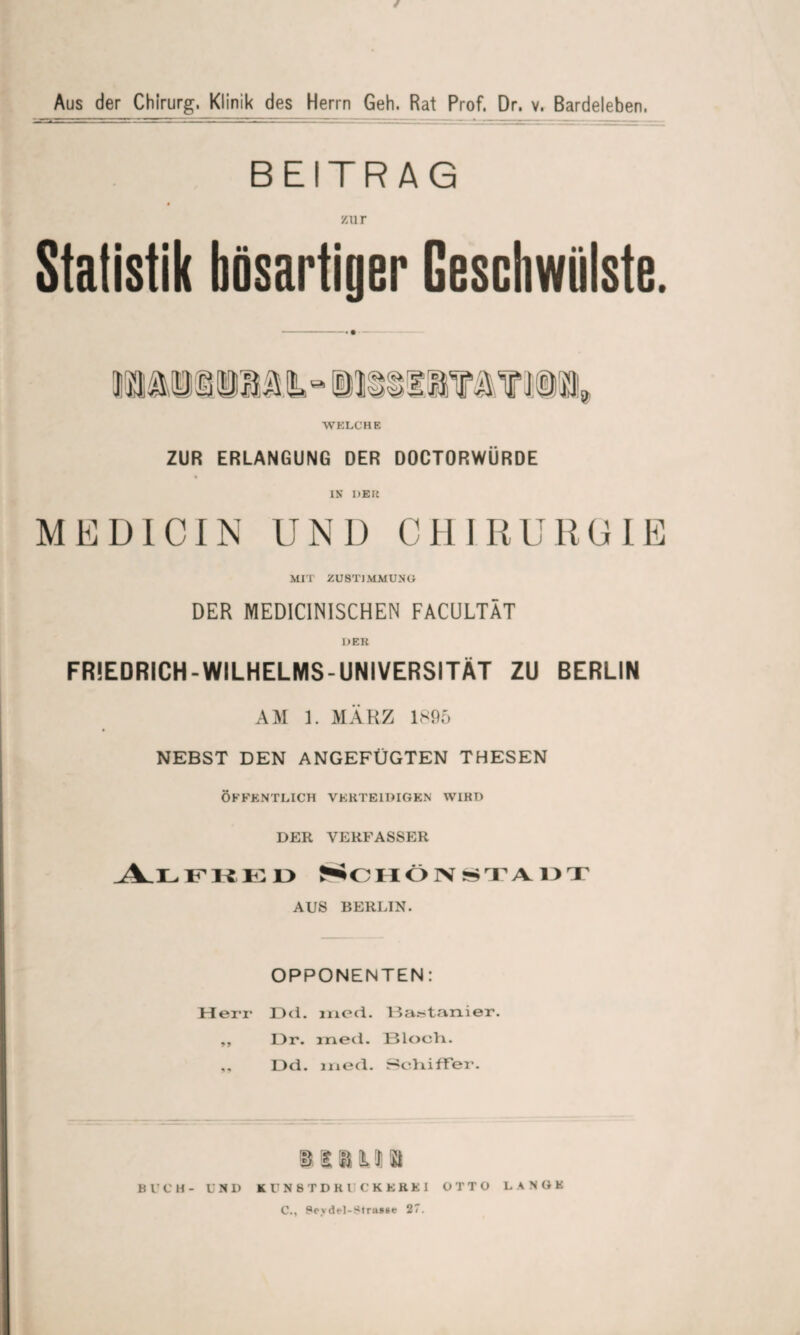 / Aus der Chirurg. Klinik des Herrn Geh. Rat Prof. Dr. v. Bardeleben. BEITRAG zur WELCHE ZUR ERLANGUNG DER DOCTORWÜRDE IN DER ME DI CIN UND CHIRURGIE MIT ZUSTIMMUNG DER MEDICINISCHEN FACULTÄT DER FRIEDRICH-WILHELMS-UNIVERSITÄT ZU BERLIN AM 1. MÄRZ 1895 NEBST DEN ANGEFÜGTEN THESEN ÖFFENTLICH VERTEIDIGEN WIRD DER VERFASSER Alfred Schönstadt AUS BERETN. OPPONENTEN: Herr Dd. med. Bastanier. ,, Dr. ined. Bloch. ,, Dd. ined. Schiffer. imi« Bl’CH- UND KUNST DR UCK FREI OTTO LANGE C., Sevdt-l-Strasse 27.