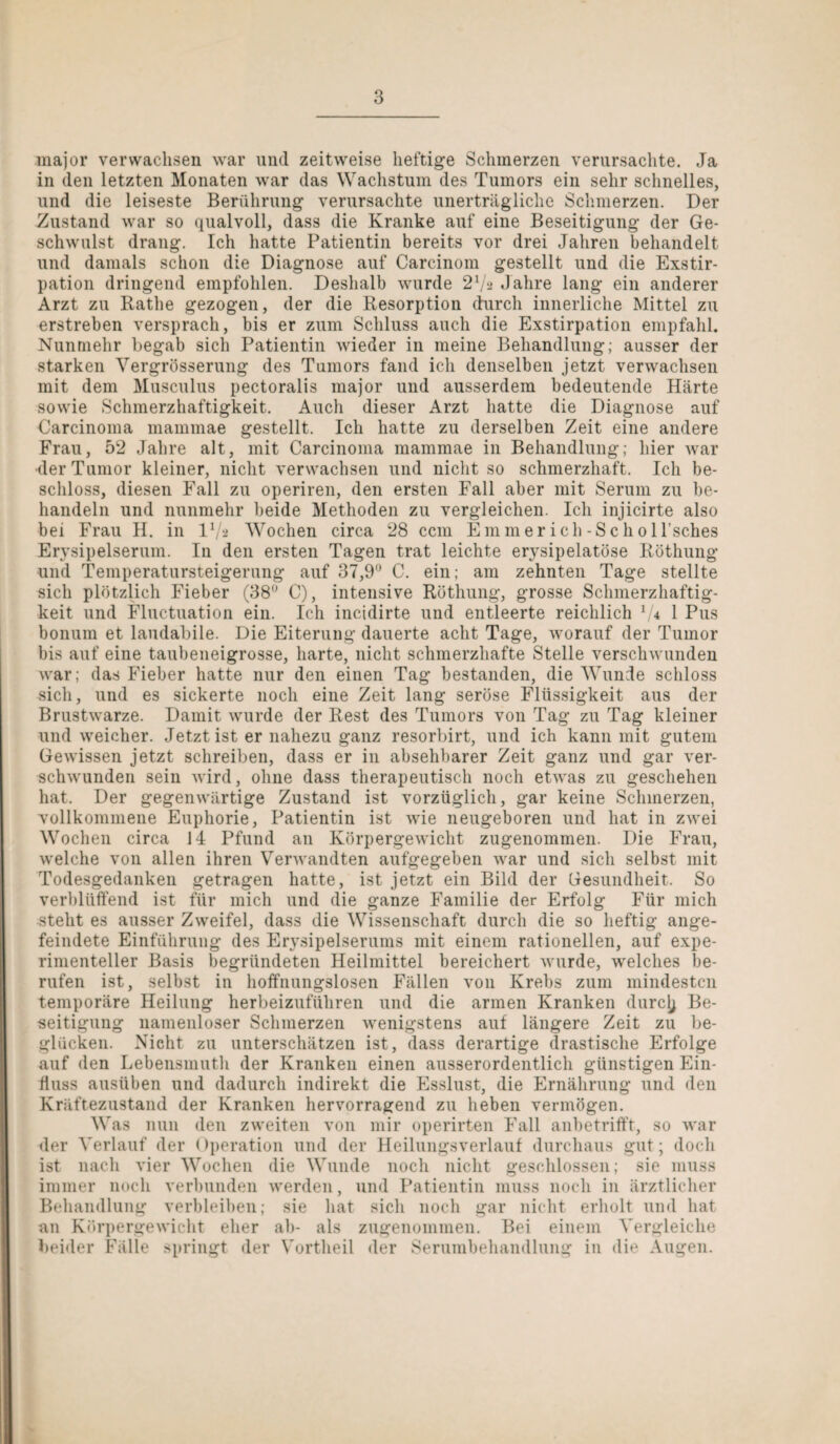 major verwachsen war und zeitweise heftige Schmerzen verursachte. Ja in den letzten Monaten war das Wachstum des Tumors ein sehr schnelles, und die leiseste Berührung verursachte unerträgliche Schmerzen. Der Zustand war so qualvoll, dass die Kranke auf eine Beseitigung der Ge¬ schwulst drang. Ich hatte Patientin bereits vor drei Jahren behandelt und damals schon die Diagnose auf Carcinom gestellt und die Exstir¬ pation dringend empfohlen. Deshalb wurde 2xJz Jahre lang ein anderer Arzt zu Rathe gezogen, der die Resorption durch innerliche Mittel zu erstreben versprach, bis er zum Schluss auch die Exstirpation empfahl. Nunmehr begab sich Patientin wieder in meine Behandlung; ausser der starken Vergrösserung des Tumors fand ich denselben jetzt verwachsen mit dem Musculus pectoralis major und ausserdem bedeutende Härte sowie Schmerzhaftigkeit. Auch dieser Arzt hatte die Diagnose auf Carcinoma mammae gestellt. Ich hatte zu derselben Zeit eine andere Frau, 52 Jahre alt, mit Carcinoma mammae in Behandlung; hier war •der Tumor kleiner, nicht verwachsen und nicht so schmerzhaft. Ich be¬ schloss, diesen Fall zu operiren, den ersten Fall aber mit Serum zu be¬ handeln und nunmehr beide Methoden zu vergleichen. Ich injicirte also bei Frau H. in D/a Wochen circa 28 ccm Emmer ich -Scho ll’sches Erysipelserum. In den ersten Tagen trat leichte erysipelatöse Röthung und Temperatursteigerung auf 37,9° C. ein; am zehnten Tage stellte sich plötzlich Fieber (38° C), intensive Röthung, grosse Schmerzhaftig¬ keit und Fluctuation ein. Ich incidirte und entleerte reichlich 7* 1 Pus bonum et laudabile. Die Eiterung dauerte acht Tage, worauf der Tumor bis auf eine taubeneigrosse, harte, nicht schmerzhafte Stelle verschwunden war; das Fieber hatte nur den einen Tag bestanden, die Wunde schloss sich, und es sickerte noch eine Zeit lang seröse Flüssigkeit aus der Brustwarze. Damit wurde der Rest des Tumors von Tag zu Tag kleiner und weicher. Jetzt ist er nahezu ganz resorbirt, und ich kann mit gutem Gewissen jetzt schreiben, dass er in absehbarer Zeit ganz und gar ver¬ schwunden sein wird, ohne dass therapeutisch noch etwas zu geschehen hat. Der gegenwärtige Zustand ist vorzüglich, gar keine Schmerzen, vollkommene Euphorie, Patientin ist wie neugeboren und hat in zwei Wochen circa 14 Pfund an Körpergewicht zugenommen. Die Frau, welche von allen ihren Verwandten aufgegeben war und sich selbst mit Todesgedanken getragen hatte, ist jetzt ein Bild der Gesundheit, So verblüffend ist für mich und die ganze Familie der Erfolg Für mich steht es ausser Zweifel, dass die Wissenschaft durch die so heftig ange¬ feindete Einführung des Erysipelserums mit einem rationellen, auf expe¬ rimenteller Basis begründeten Heilmittel bereichert wurde, welches be¬ rufen ist, selbst in hoffnungslosen Fällen von Krebs zum mindesten temporäre Heilung herbeizuführen und die armen Kranken durclj Be¬ seitigung namenloser Schmerzen wenigstens auf längere Zeit zu be¬ glücken. Nicht zu unterschätzen ist, dass derartige drastische Erfolge auf den Lebensmuth der Kranken einen ausserordentlich günstigen Ein¬ fluss ausüben und dadurch indirekt die Esslust, die Ernährung und den Kräftezustand der Kranken hervorragend zu heben vermögen. Was nun den zweiten von mir operirten Fall anbetrifft, so war der Verlauf der ()peration und der Heilungsverlauf durchaus gut; doch ist nach vier Wochen die Wunde noch nicht geschlossen; sie muss immer noch verbunden werden, und Patientin muss noch in ärztlicher Behandlung verbleiben; sie hat sich noch gar nicht erholt und hat an Körpergewicht eher ab- als zugenommen. Bei einem Vergleiche beider Fälle springt der Vortheil der Serumbehandlung in die Augen.