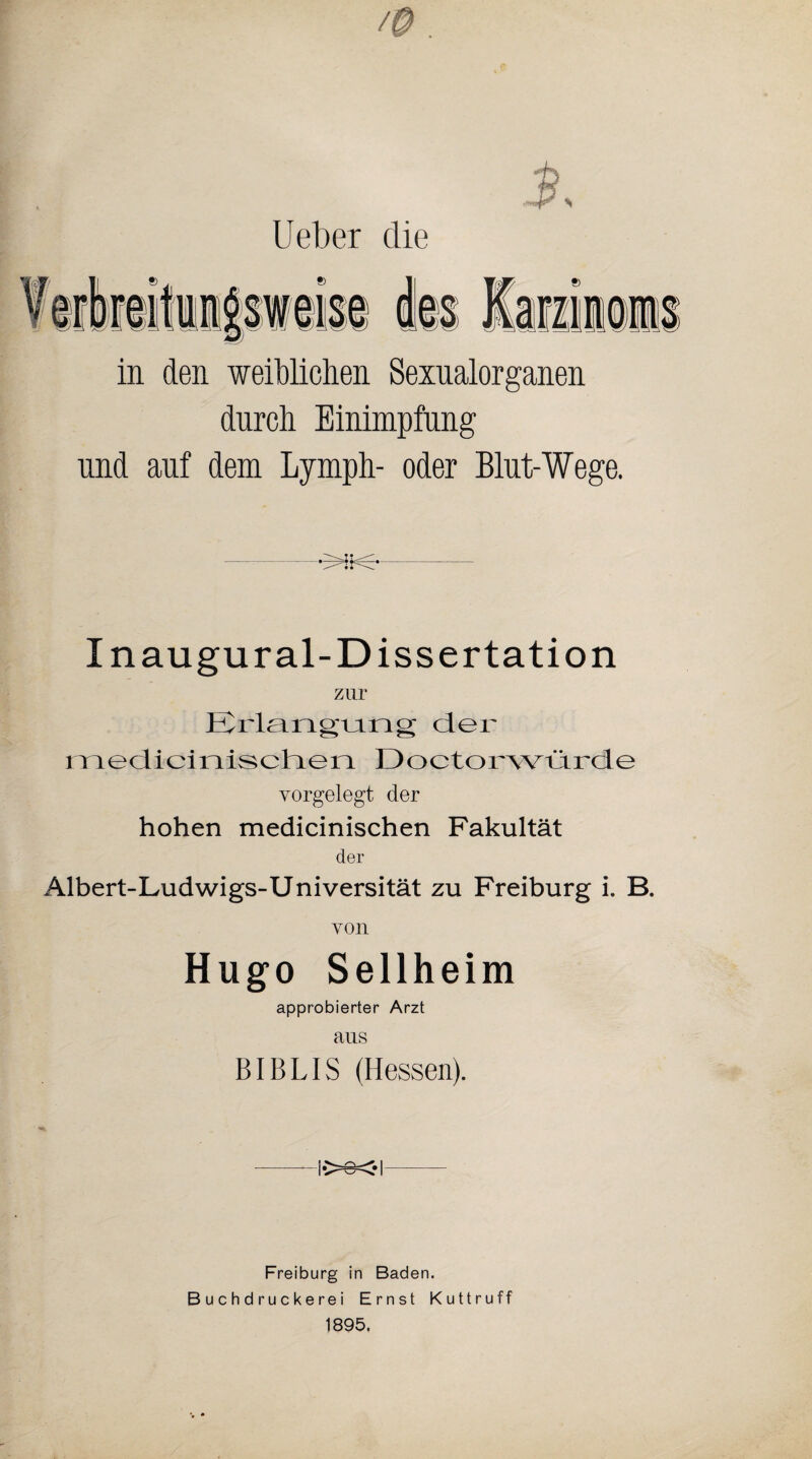 lieber die in den weiblichen Sexualorganen durch Einimpfung und auf dem Lymph- oder Blut-Wege. -5HHS— Inaugural-Dissertation zur Erlangung der medicinischen Doctorwürde vorgelegt der hohen medicinischen Fakultät der Albert-Ludwigs-Universität zu Freiburg i. B. yon Hugo Sellheim approbierter Arzt aus BIBLIS (Hessen). Freiburg in Baden. Buchdruckerei Ernst Kuttruff 1895.