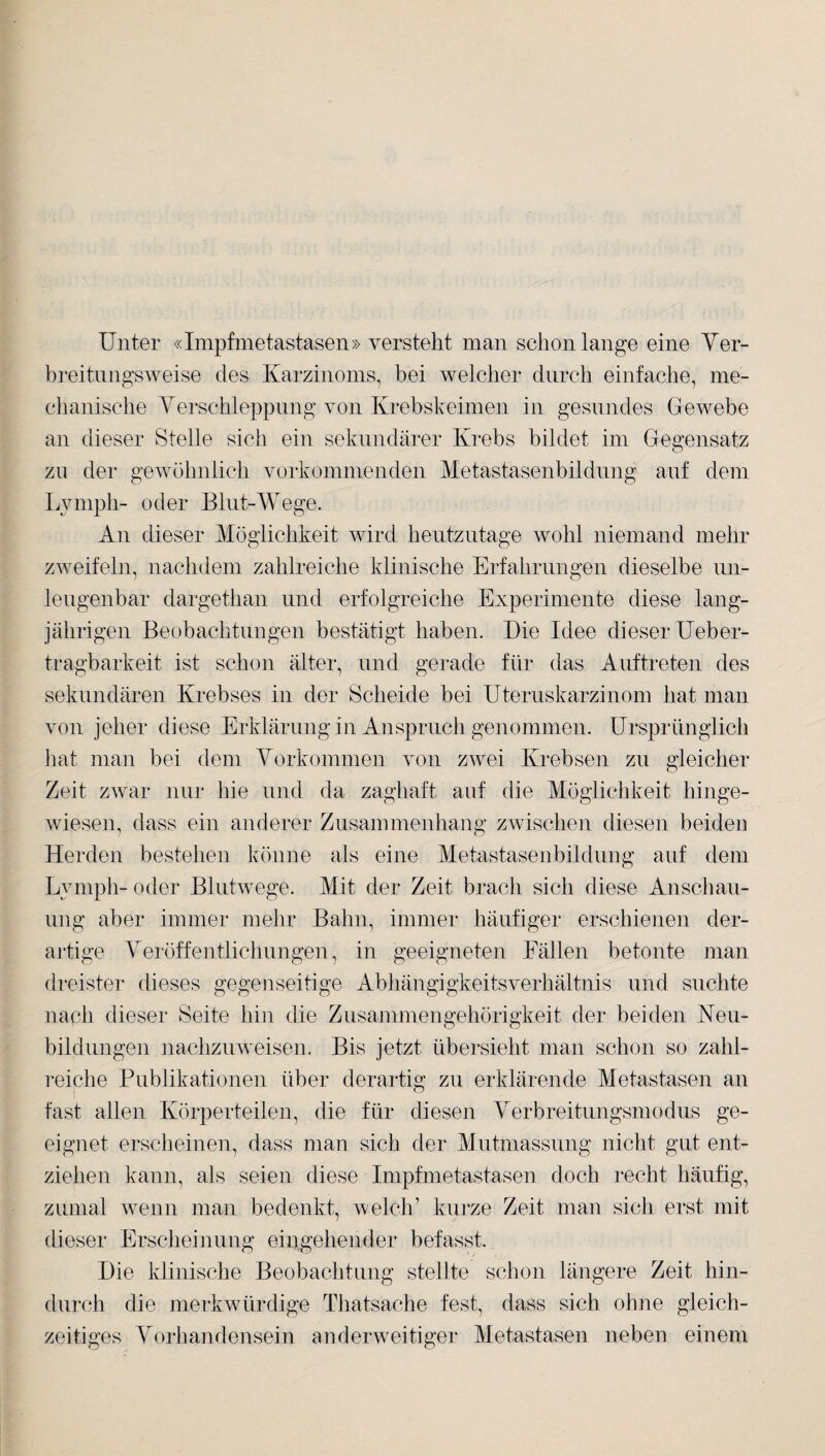 Unter «Impfmetastasen» versteht man schon lange eine Ver- breitnngsweise des Karzinoms, bei welcher durch einfache, me¬ chanische Verschleppung von Krebskeimen in gesundes Gewebe an dieser Stelle sich ein sekundärer Krebs bildet im Gegensatz zu der gewöhnlich verkommenden Metastasenbildung auf dem Lymph- oder Blut-Wege. An dieser Möglichkeit wird heutzutage wohl niemand mehr zweifeln, nachdem zahlreiche klinische Erfahrungen dieselbe un- leugenbar dargethan und erfolgreiche Experimente diese lang¬ jährigen Beobachtungen bestätigt haben. Die Idee dieser Ueber- tragbarkeit ist schon älter, und gerade für das Auftreten des sekundären Krebses in der Scheide bei Uteruskarzinom hat man von jeher diese Erklärung in Anspruch genommen. Ursprünglich hat man bei dem Vorkommen von zwei Krebsen zu gleicher Zeit zwar nur hie und da zaghaft auf die Möglichkeit hinge¬ wiesen, dass ein anderer Zusammenhang zwischen diesen beiden Herden bestehen könne als eine Metastasenbildung auf dem Lymph- oder Blutwege. Mit der Zeit brach sich diese Anschau¬ ung aber immer mehr Bahn, immer häufiger erschienen der¬ artige Veröffentlichungen, in geeigneten Fällen betonte man dreister dieses gegenseitige Abhängigkeitsverhältnis und suchte nach dieser Seite hin die Zusammengehörigkeit der beiden Neu¬ bildungen nachzuweisen. Bis jetzt, übersieht man schon so zahl¬ reiche Publikationen über derartig zu erklärende Metastasen an fast allen Körperteilen, die für diesen Verbreitungsmodus ge¬ eignet erscheinen, dass man sich der Mutmassung nicht gut ent¬ ziehen kann, als seien diese Impfmetastasen doch recht häufig, zumal wenn man bedenkt, welch’ kurze Zeit man sich erst mit dieser Erscheinung eingehender befasst. Die klinische Beobachtung stellte schon längere Zeit hin¬ durch die merkwürdige Thatsache fest, dass sich ohne gleich¬ zeitiges Vorhandensein anderweitiger Metastasen neben einem