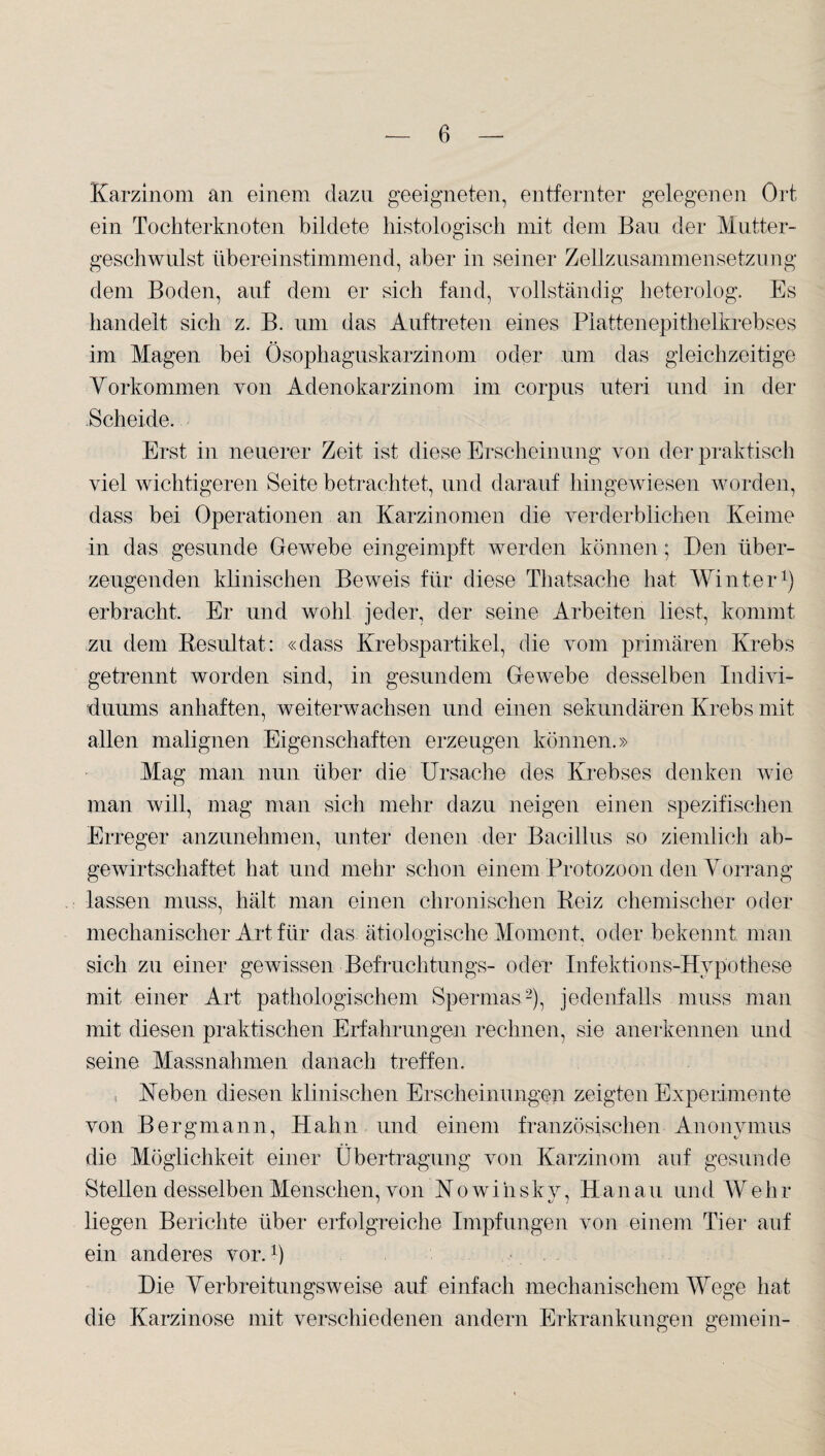 Karzinom an einem dazu geeigneten, entfernter gelegenen Ort ein Tochterknoten bildete histologisch mit dem Bau der Mutter¬ geschwulst übereinstimmend, aber in seiner Zellzusammensetzung dem Boden, auf dem er sich fand, vollständig heterolog. Es handelt sich z. B. um das Auftreten eines Plattenepithelkrebses im Magen bei Ösophaguskarzinom oder um das gleichzeitige Vorkommen von Adenokarzinom im corpus uteri und in der Scheide. Erst in neuerer Zeit ist diese Erscheinung von der praktisch viel wichtigeren Seite betrachtet, und darauf hingewiesen worden, dass bei Operationen an Karzinomen die verderblichen Keime in das gesunde Gewebe eingeimpft werden können; Den über¬ zeugenden klinischen Beweis für diese Thatsache hat Winter1) erbracht. Er und wohl jeder, der seine Arbeiten liest, kommt zu dem Resultat: «dass Krebspartikel, die vom primären Krebs getrennt worden sind, in gesundem Gewebe desselben Indivi¬ duums anhaften, weiterwachsen und einen sekundären Krebs mit allen malignen Eigenschaften erzeugen können.» Mag man nun über die Ursache des Krebses denken wie man will, mag man sich mehr dazu neigen einen spezifischen Erreger anzunehmen, unter denen der Bacillus so ziemlich ab¬ gewirtschaftet hat und mehr schon einem Protozoon den Vorrang lassen muss, hält man einen chronischen Reiz chemischer oder mechanischer Art für das ätiologische Moment, oder bekennt man sich zu einer gewissen Befruchtungs- oder Infektions-Hypothese mit einer Art pathologischem Spermas2), jedenfalls muss man mit diesen praktischen Erfahrungen rechnen, sie anerkennen und seine Massnahmen danach treffen. , Heben diesen klinischen Erscheinungen zeigten Experimente von Bergmann, Hahn und einem französischen Anonymus die Möglichkeit einer Übertragung von Karzinom auf gesunde Stellen desselben Menschen, von Nowihsky, Hanau und Wehr liegen Berichte über erfolgreiche Impfungen von einem Tier auf ein anderes vor.1) Die Verbreitungsweise auf einfach mechanischem Wege hat die Karzinose mit verschiedenen andern Erkrankungen gemein-