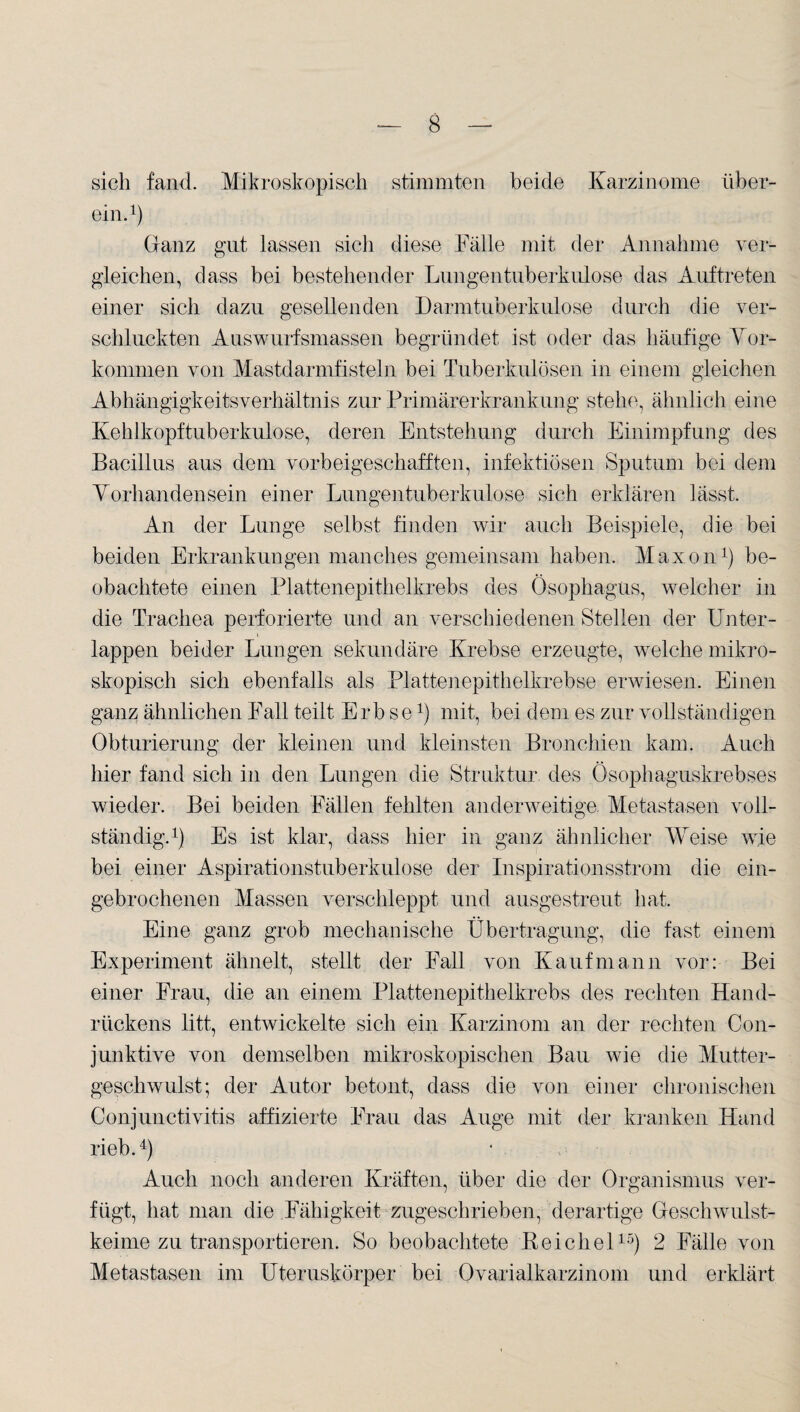 sich fand. Mikroskopisch stimmten beide Karzinome über¬ ein.1) (ranz gut lassen sich diese Fälle mit der Annahme ver¬ gleichen, dass bei bestehender Lungentuberkulose das Auftreten einer sich dazu gesellenden Darmtuberkulose durch die ver¬ schluckten Auswurfsmassen begründet ist oder das häufige Vor¬ kommen von Mastdarmfisteln bei Tuberkulösen in einem gleichen Abhängigkeitsverhältnis zur Primärerkrankung stehe, ähnlich eine Kehlkopftuberkulose, deren Entstehung durch Einimpfung des Bacillus aus dem vorbeigeschafften, infektiösen Sputum bei dem Vorhandensein einer Lungentuberkulose sich erklären lässt. An der Lunge selbst finden wir auch Beispiele, die bei beiden Erkrankungen manches gemeinsam haben. Maxon1) be¬ obachtete einen Plattenepithelkrebs des Ösophagus, welcher in die Trachea perforierte und an verschiedenen Stellen der Unter¬ lappen beider Lungen sekundäre Krebse erzeugte, welche mikro¬ skopisch sich ebenfalls als Plattenepithelkrebse erwiesen. Einen ganz ähnlichen Fall teilt Erbse1) mit, bei dem es zur vollständigen Obturierung der kleinen und kleinsten Bronchien kam. Auch hier fand sich in den Lungen die Struktur des Ösophaguskrebses wieder. Bei beiden Fällen fehlten anderweitige. Metastasen voll¬ ständig.1) Es ist klar, dass hier in ganz ähnlicher Weise wie bei einer Aspirationstuberkulose der Inspirationsstrom die ein¬ gebrochenen Massen verschleppt und ausgestreut hat. Eine ganz grob mechanische Übertragung, die fast einem Experiment ähnelt, stellt der Fall von Kaufmann vor: Bei einer Frau, die an einem Plattenepithelkrebs des rechten Hand¬ rückens litt, entwickelte sich ein Karzinom an der rechten Con- junktive von demselben mikroskopischen Bau wie die Mutter¬ geschwulst; der Autor betont, dass die von einer chronischen Conjunctivitis affizierte Frau das Auge mit der kranken Hand rieb.4) Auch noch anderen Kräften, über die der Organismus ver¬ fügt, hat man die Fähigkeit zugeschrieben, derartige Geschwulst¬ keime zu transportieren. So beobachtete Reichel15) 2 Fälle von Metastasen im Uteruskörper bei Ovarialkarzinom und erklärt