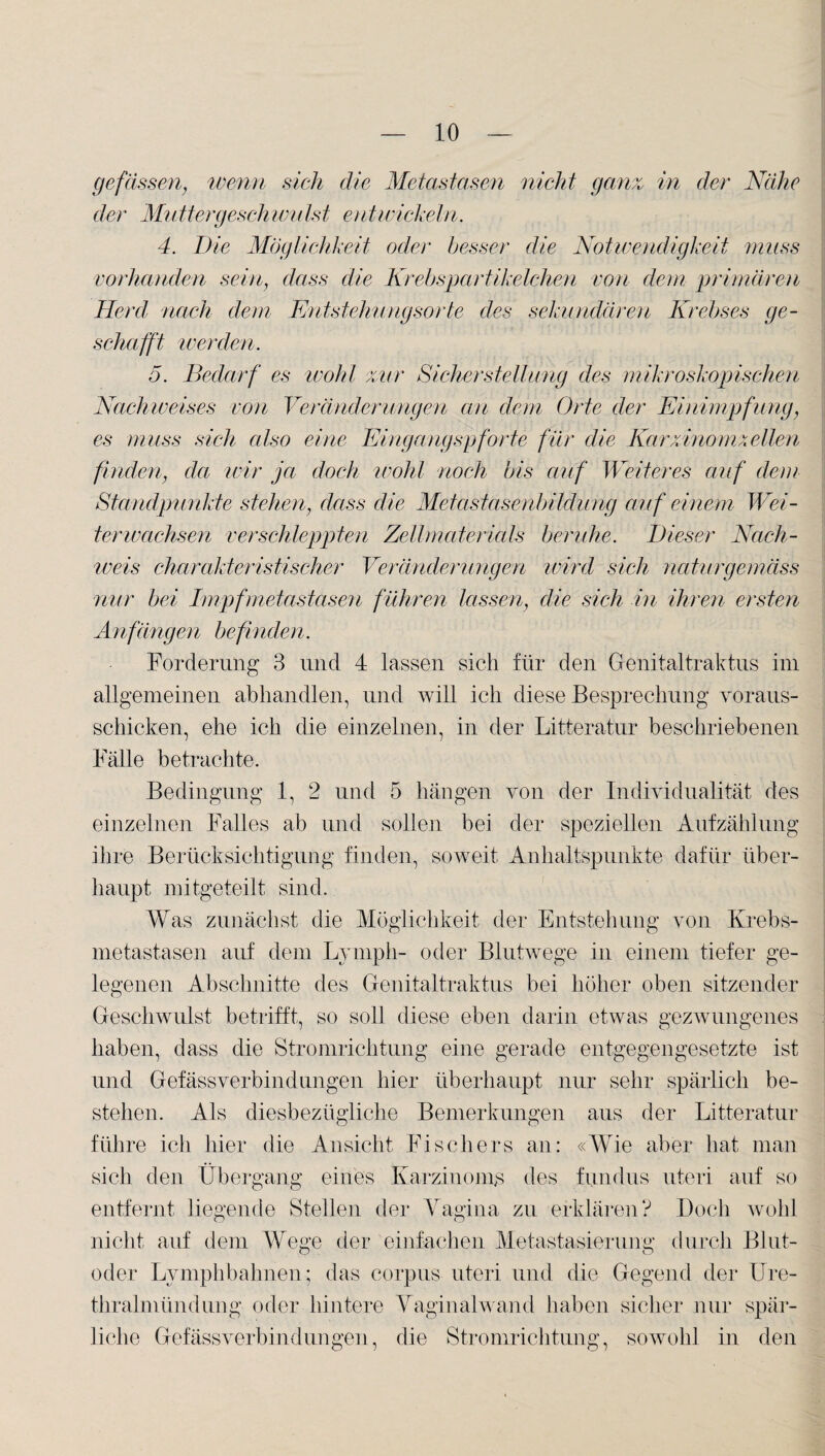 ge fassen, wenn sich die Metastasen nicht ganz in der Nähe der Muttergeschwulst entwickeln. 4. Die Möglichkeit oder besser die Notwendigkeit muss vorhanden sein, dass die Krebspartikelchen von dem primären Herd nach dem Entstehungsorte des sekundären Krebses ge¬ schafft werden. 5. Bedarf es wohl zur Sicher Stellung des mikroskopischen Nachweises von Veränderungen an dem Orte der Einimpfung, es muss sich also eine Eingangspforte für die Kar xinomzellen finden, da wir ja doch wohl noch bis auf Weiteres auf dem Standpunkte stehen, dass die Metastasenbildung auf einem Wei¬ terwachsen verschleppten Zellmaterials beruhe. Dieser Nach¬ weis charakteristischer Veränderungen wird sich naturgemäss nur bei Impfmetastäsen führen lassen, die sich in ihren ersten Anfängen befinden. Forderung 3 und 4 lassen sich für den Genitaltraktus im allgemeinen abhandlen, und will ich diese Besprechung voraus- schicken, ehe ich die einzelnen, in der Litteratur beschriebenen Fälle betrachte. Bedingung 1, 2 und 5 hängen von der Individualität des einzelnen Falles ab und sollen bei der speziellen Aufzählung ihre Berücksichtigung finden, soweit Anhaltspunkte dafür über¬ haupt mitgeteilt sind. Was zunächst die Möglichkeit der Entstehung von Krebs¬ metastasen auf dem Ly mph- oder Blutwege in einem tiefer ge¬ legenen Abschnitte des Genitaltraktus bei höher oben sitzender Geschwulst betrifft, so soll diese eben darin etwas gezwungenes haben, dass die Stromrichtung eine gerade entgegengesetzte ist und Gefässverbindungen hier überhaupt nur sehr spärlich be¬ stehen. Als diesbezügliche Bemerkungen aus der Litteratur führe ich liier die Ansicht Fischers an: «Wie aber hat man sich den Übergang eines Karzinoms des fundus uteri auf so entfernt liegende Stellen der Vagina zu erklären? Doch wohl nicht auf dem Wege der einfachen Metastasierung durch Blut¬ oder Lymphbahnen; das corpus uteri und die Gegend der Ure¬ thralmündung oder hintere Vaginalwand haben sicher nur spär¬ liche Gefässverbindungen, die Stromrichtung, sowohl in den