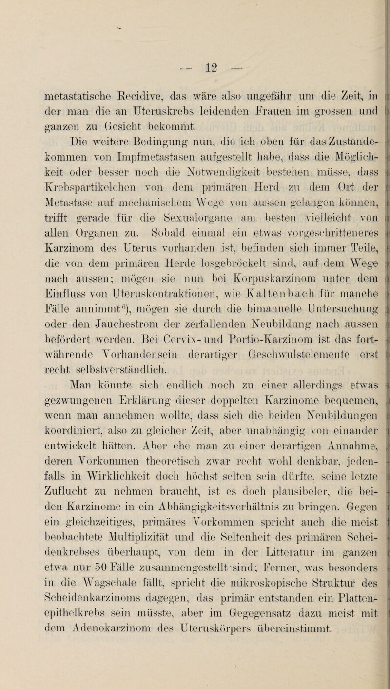 metastatische Recidive, das wäre also ungefähr um die Zeit, in : der man die an Uteruskrebs leidenden Frauen im grossen und } ganzen zu Gesicht bekommt. Die weitere Bedingung nun, die ich oben für das Zustande- f kommen von Impfmetastasen aufgestellt habe, dass die Möglich- ■ keit oder besser noch die Notwendigkeit bestehen müsse, dass i? Krebspartikelchen von dem primären Herd zu dem Ort der | Metastase auf mechanischem Wege von aussen gelangen können, r trifft gerade für die Sexualorgane am besten vielleicht von \ allen Organen zu. Sobald einmal ein etwas vorgeschritteneres ic Karzinom des Uterus vorhanden ist, befinden sich immer Teile, e die von dem primären Herde losgebröckelt sind, auf dem Wege | nach aussen; mögen sie nun bei Korpuskarzinom unter dem | Einfluss von Uteruskontraktionen, wie Kaltenbach für manche ) Fälle annimmt6), mögen sie durch die bi manuelle Untersuchung \ oder den Jauchestrom der zerfallenden Neubildung nach aussen befördert werden. Bei Cervix- und Portio-Karzinom ist das fort- | währende Vorhandensein derartiger Geschwulstelemente erst 1 recht selbstverständlieh. Man könnte sich endlich noch zu einer allerdings etwas j gezwungenen Erklärung dieser doppelten Karzinome bequemen, i wenn man annehmen wollte, dass sich die beiden Neubildungen koordiniert, also zu gleicher Zeit, aber unabhängig von einander i entwickelt hätten. Aber ehe man zu einer derartigen Annahme, i deren Vorkommen theoretisch zwar recht wohl denkbar, jeden¬ falls in Wirklichkeit doch höchst selten sein dürfte, seine letzte 3 Zuflucht zu nehmen braucht, ist es doch plausibeler, die bei¬ den Karzinome in ein Abhängigkeitsverhältnis zu bringen. Gegen i ein gleichzeitiges, primäres Vorkommen spricht auch die meist 1 beobachtete Multiplizität und die Seltenheit des primären Sehei- } denkrebses überhaupt, von dem in der Litteratur im ganzen r etwa nur 50 Fälle zusammen gestellt‘sind; Ferner, was besonders 1 in die Wagschale fällt, spricht die mikroskopische Struktur des | Scheidenkarzinoms dagegen, das primär entstanden ein Platten- - epithelkrebs sein müsste, aber im Gegegensatz dazu meist mit j dem Adenokarzinom des Uteruskörpers übereinstimmt.