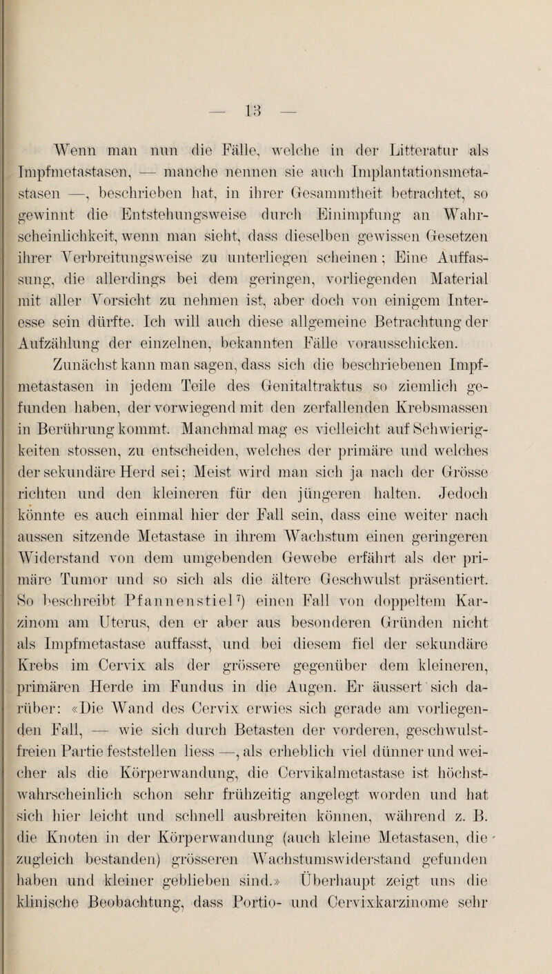 Wenn man nun die Fälle, welche in der Litteratiir als Impfmetastasen, — manche nennen sie auch Implantationsmeta¬ stasen —, beschrieben hat, in ihrer Gesammtheit betrachtet, so gewinnt die Entstehungsweise durch Einimpfung an Wahr¬ scheinlichkeit, wenn man sieht, dass dieselben gewissen Gesetzen ihrer Verbreitungsweise zu unterliegen scheinen; Eine Auffas¬ sung, die allerdings bei dem geringen, vorliegenden Material mit aller Vorsicht zu nehmen ist, aber doch von einigem Inter¬ esse sein dürfte. Ich will auch diese allgemeine Betrachtung der Aufzählung der einzelnen, bekannten Fälle vorausschicken. Zunächst kann man sagen, dass sich die beschriebenen Impf¬ metastasen in jedem Teile des Genitaltraktus so ziemlich ge¬ funden haben, der vorwiegend mit den zerfallenden Krebsmassen in Berührung kommt. Manchmal mag es vielleicht auf Schwierig¬ keiten stossen, zu entscheiden, welches der primäre und welches der sekundäre Herd sei; Meist wird man sich ja nach der Grösse richten und den kleineren für den jüngeren halten. Jedoch könnte es auch einmal hier der Fall sein, dass eine weiter nach aussen sitzende Metastase in ihrem Wachstum einen geringeren Widerstand von dem umgebenden Gewebe erfährt als der pri¬ märe Tumor und so sich als die ältere Geschwulst präsentiert. So beschreibt Pfannenstiel7) einen Fall von doppeltem Kar¬ zinom am Uterus, den er aber aus besonderen Gründen nicht als Impfmetastase auffasst, und bei diesem fiel der sekundäre Krebs im Cervix als der grössere gegenüber dem kleineren, primären Herde im Fundus in die Augen. Er äussert sich da¬ rüber: «Hie Wand des Cervix erwies sich gerade am vorliegen¬ den Fall, — wie sich durch Betasten der vorderen, geschwulst¬ freien Partie feststellen liess —, als erheblich viel dünner und wei¬ cher als die Körperwandung, die Cervikalmetastase ist höchst¬ wahrscheinlich schon sehr frühzeitig angelegt worden und hat sich hier leicht und schnell ausbreiten können, während z. B. die Knoten in der Körperwandung (auch kleine Metastasen, die ' zugleich bestanden) grösseren Wachstumswiderstand gefunden haben und kleiner geblieben sind.» Überhaupt zeigt uns die klinische Beobachtung, dass Portio- und Cervixkarzinome sehr